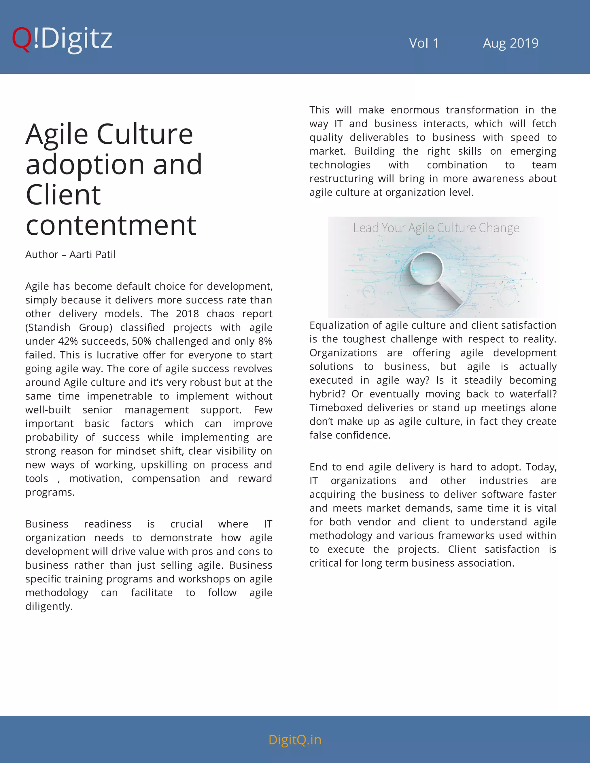 Q!Digitz                                         Vol 1            Aug 2019
Agile Culture
adoption and
Client
contentment
Author – Aarti Patil
Agile has become default choice for development,
simply because it delivers more success rate than
other delivery models. The 2018 chaos report
(Standish Group) classi ed projects with agile
under 42% succeeds, 50% challenged and only 8%
failed. This is lucrative o er for everyone to start
going agile way. The core of agile success revolves
around Agile culture and it’s very robust but at the
same time impenetrable to implement without
well-built senior management support. Few
important basic factors which can improve
probability of success while implementing are
strong reason for mindset shift, clear visibility on
new ways of working, upskilling on process and
tools , motivation, compensation and reward
programs.
Business readiness is crucial where IT
organization needs to demonstrate how agile
development will drive value with pros and cons to
business rather than just selling agile. Business
speci c training programs and workshops on agile
methodology can facilitate to follow agile
diligently.
This will make enormous transformation in the
way IT and business interacts, which will fetch
quality deliverables to business with speed to
market. Building the right skills on emerging
technologies with combination to team
restructuring will bring in more awareness about
agile culture at organization level.
Equalization of agile culture and client satisfaction
is the toughest challenge with respect to reality.
Organizations are o ering agile development
solutions to business, but agile is actually
executed in agile way? Is it steadily becoming
hybrid? Or eventually moving back to waterfall?
Timeboxed deliveries or stand up meetings alone
don’t make up as agile culture, in fact they create
false con dence.
End to end agile delivery is hard to adopt. Today,
IT organizations and other industries are
acquiring the business to deliver software faster
and meets market demands, same time it is vital
for both vendor and client to understand agile
methodology and various frameworks used within
to execute the projects. Client satisfaction is
critical for long term business association.
DigitQ.in
 