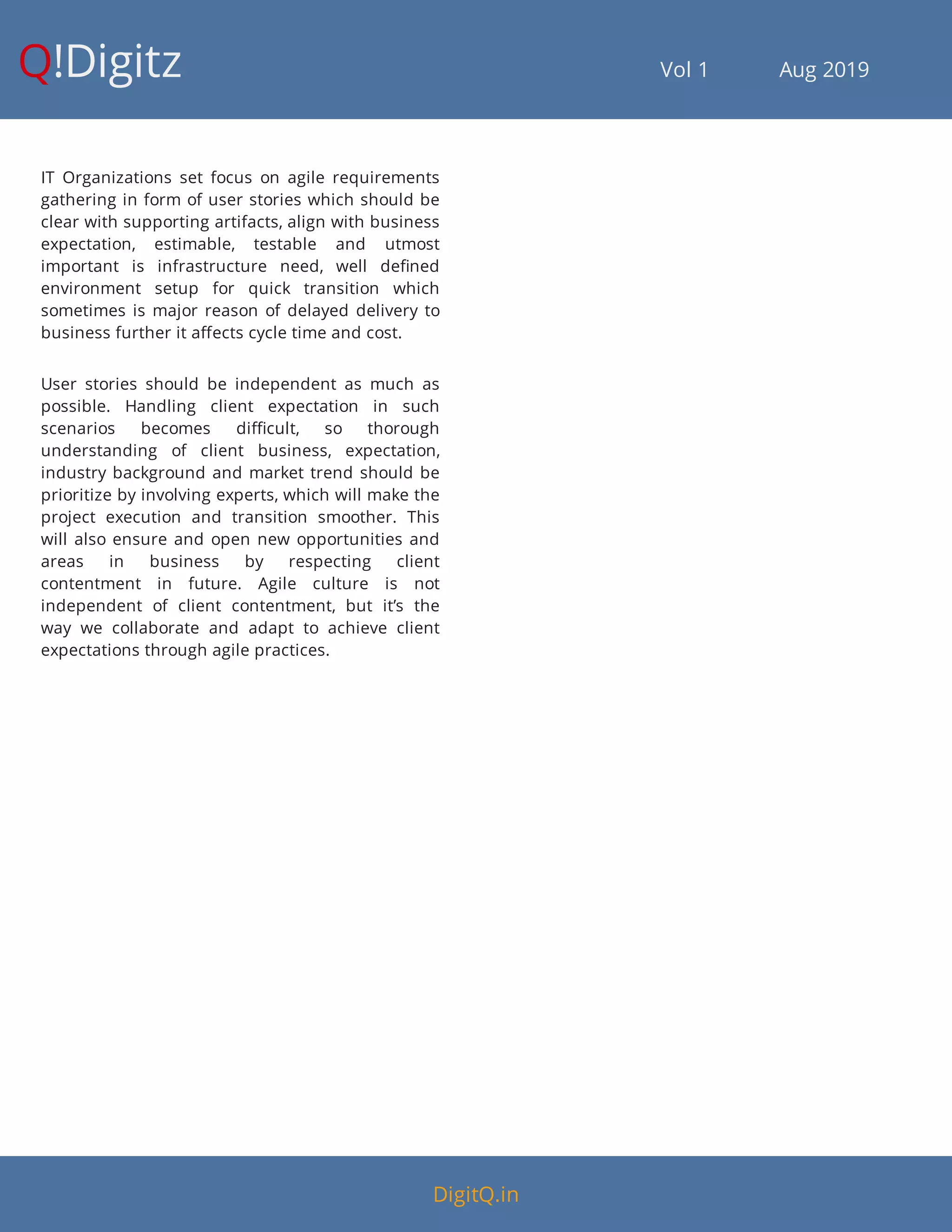 Q!Digitz                                         Vol 1            Aug 2019
IT Organizations set focus on agile requirements
gathering in form of user stories which should be
clear with supporting artifacts, align with business
expectation, estimable, testable and utmost
important is infrastructure need, well de ned
environment setup for quick transition which
sometimes is major reason of delayed delivery to
business further it a ects cycle time and cost.
User stories should be independent as much as
possible. Handling client expectation in such
scenarios becomes di cult, so thorough
understanding of client business, expectation,
industry background and market trend should be
prioritize by involving experts, which will make the
project execution and transition smoother. This
will also ensure and open new opportunities and
areas in business by respecting client
contentment in future. Agile culture is not
independent of client contentment, but it’s the
way we collaborate and adapt to achieve client
expectations through agile practices.
DigitQ.in
 