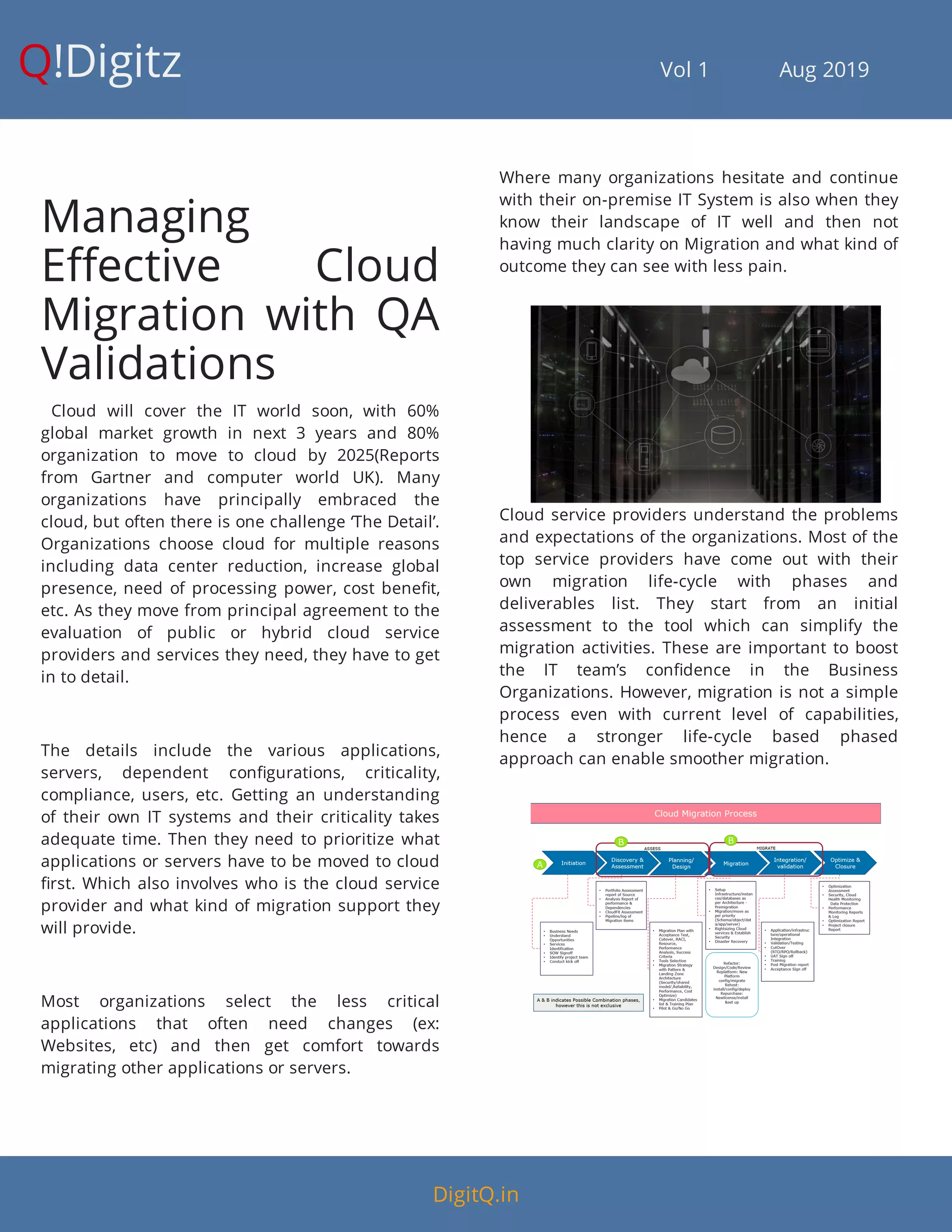 Q!Digitz                                         Vol 1            Aug 2019
Managing
E ective Cloud
Migration with QA
Validations
  Cloud will cover the IT world soon, with 60%
global market growth in next 3 years and 80%
organization to move to cloud by 2025(Reports
from Gartner and computer world UK). Many
organizations have principally embraced the
cloud, but often there is one challenge ‘The Detail’.
Organizations choose cloud for multiple reasons
including data center reduction, increase global
presence, need of processing power, cost bene t,
etc. As they move from principal agreement to the
evaluation of public or hybrid cloud service
providers and services they need, they have to get
in to detail.
The details include the various applications,
servers, dependent con gurations, criticality,
compliance, users, etc. Getting an understanding
of their own IT systems and their criticality takes
adequate time. Then they need to prioritize what
applications or servers have to be moved to cloud
rst. Which also involves who is the cloud service
provider and what kind of migration support they
will provide.
Most organizations select the less critical
applications that often need changes (ex:
Websites, etc) and then get comfort towards
migrating other applications or servers.
Where many organizations hesitate and continue
with their on-premise IT System is also when they
know their landscape of IT well and then not
having much clarity on Migration and what kind of
outcome they can see with less pain.
Cloud service providers understand the problems
and expectations of the organizations. Most of the
top service providers have come out with their
own migration life-cycle with phases and
deliverables list. They start from an initial
assessment to the tool which can simplify the
migration activities. These are important to boost
the IT team’s con dence in the Business
Organizations. However, migration is not a simple
process even with current level of capabilities,
hence a stronger life-cycle based phased
approach can enable smoother migration.
DigitQ.in
 