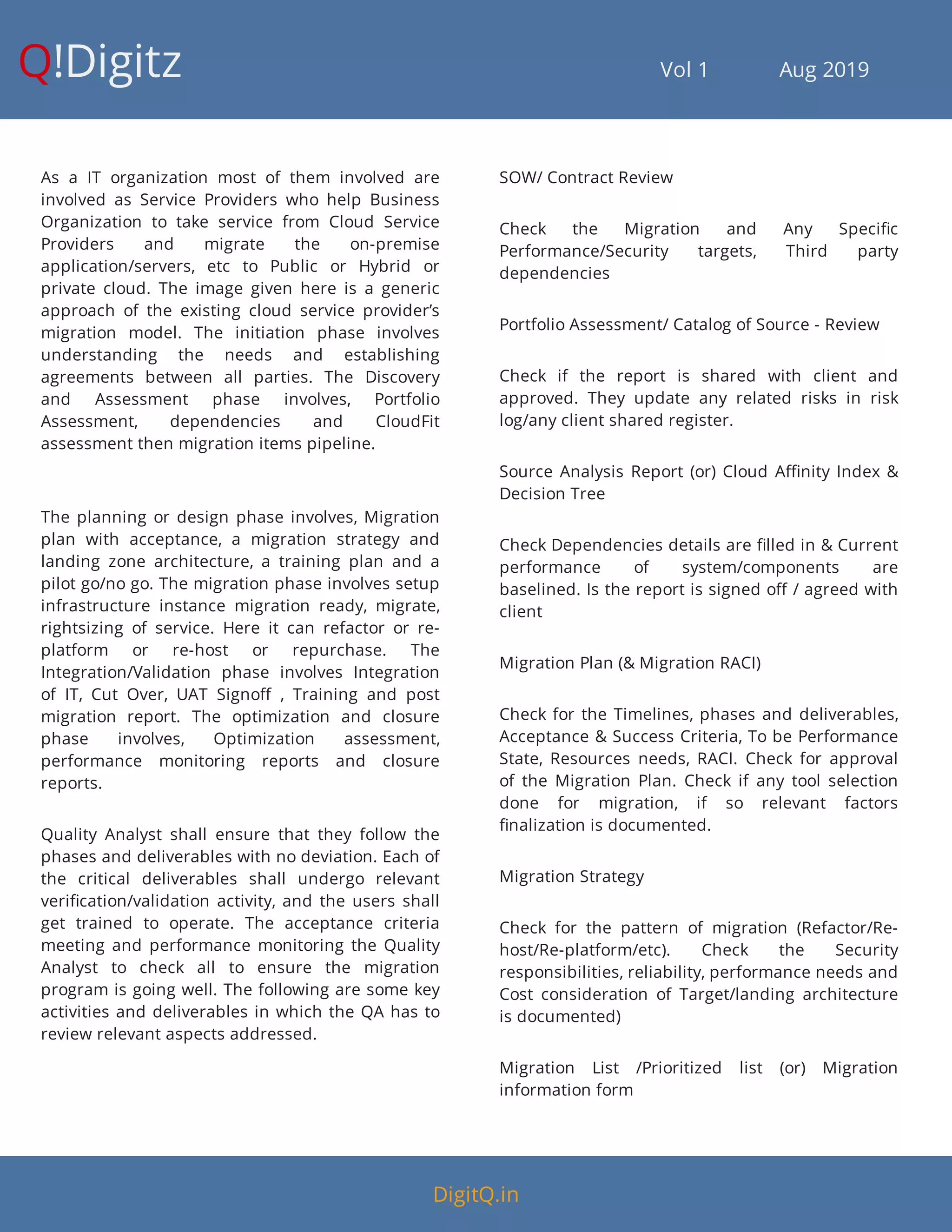 Q!Digitz                                         Vol 1            Aug 2019
As a IT organization most of them involved are
involved as Service Providers who help Business
Organization to take service from Cloud Service
Providers and migrate the on-premise
application/servers, etc to Public or Hybrid or
private cloud. The image given here is a generic
approach of the existing cloud service provider’s
migration model. The initiation phase involves
understanding the needs and establishing
agreements between all parties. The Discovery
and Assessment phase involves, Portfolio
Assessment, dependencies and CloudFit
assessment then migration items pipeline.
The planning or design phase involves, Migration
plan with acceptance, a migration strategy and
landing zone architecture, a training plan and a
pilot go/no go. The migration phase involves setup
infrastructure instance migration ready, migrate,
rightsizing of service. Here it can refactor or re-
platform or re-host or repurchase. The
Integration/Validation phase involves Integration
of IT, Cut Over, UAT Signo , Training and post
migration report. The optimization and closure
phase involves, Optimization assessment,
performance monitoring reports and closure
reports.
Quality Analyst shall ensure that they follow the
phases and deliverables with no deviation. Each of
the critical deliverables shall undergo relevant
veri cation/validation activity, and the users shall
get trained to operate. The acceptance criteria
meeting and performance monitoring the Quality
Analyst to check all to ensure the migration
program is going well. The following are some key
activities and deliverables in which the QA has to
review relevant aspects addressed.
SOW/ Contract Review
Check the Migration and Any Speci c
Performance/Security targets, Third party
dependencies
Portfolio Assessment/ Catalog of Source - Review
Check if the report is shared with client and
approved. They update any related risks in risk
log/any client shared register.
Source Analysis Report (or) Cloud A nity Index &
Decision Tree
Check Dependencies details are lled in & Current
performance of system/components are
baselined. Is the report is signed o / agreed with
client
Migration Plan (& Migration RACI)
Check for the Timelines, phases and deliverables,
Acceptance & Success Criteria, To be Performance
State, Resources needs, RACI. Check for approval
of the Migration Plan. Check if any tool selection
done for migration, if so relevant factors
nalization is documented.
Migration Strategy
Check for the pattern of migration (Refactor/Re-
host/Re-platform/etc). Check the Security
responsibilities, reliability, performance needs and
Cost consideration of Target/landing architecture
is documented)
Migration List /Prioritized list (or) Migration
information form
DigitQ.in
 