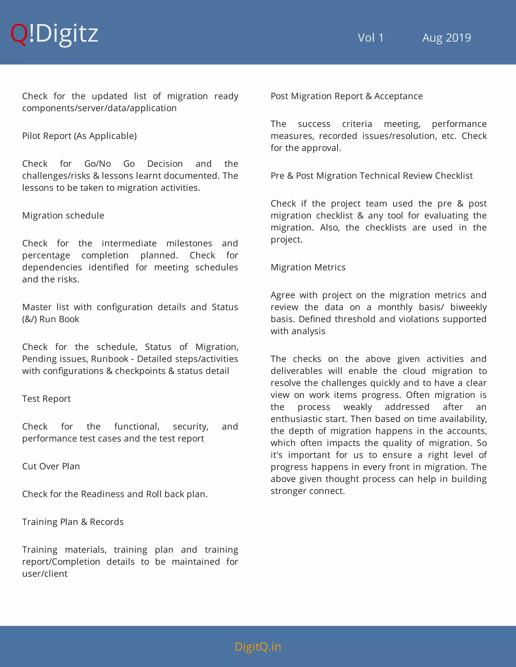 Q!Digitz                                         Vol 1            Aug 2019
Check for the updated list of migration ready
components/server/data/application
Pilot Report (As Applicable)
Check for Go/No Go Decision and the
challenges/risks & lessons learnt documented. The
lessons to be taken to migration activities.
Migration schedule
Check for the intermediate milestones and
percentage completion planned. Check for
dependencies identi ed for meeting schedules
and the risks.
Master list with con guration details and Status
(&/) Run Book
Check for the schedule, Status of Migration,
Pending issues, Runbook - Detailed steps/activities
with con gurations & checkpoints & status detail
Test Report
Check for the functional, security, and
performance test cases and the test report
Cut Over Plan
Check for the Readiness and Roll back plan.
Training Plan & Records
Training materials, training plan and training
report/Completion details to be maintained for
user/client
Post Migration Report & Acceptance
The success criteria meeting, performance
measures, recorded issues/resolution, etc. Check
for the approval.
Pre & Post Migration Technical Review Checklist
Check if the project team used the pre & post
migration checklist & any tool for evaluating the
migration. Also, the checklists are used in the
project.
Migration Metrics
Agree with project on the migration metrics and
review the data on a monthly basis/ biweekly
basis. De ned threshold and violations supported
with analysis
The checks on the above given activities and
deliverables will enable the cloud migration to
resolve the challenges quickly and to have a clear
view on work items progress. Often migration is
the process weakly addressed after an
enthusiastic start. Then based on time availability,
the depth of migration happens in the accounts,
which often impacts the quality of migration. So
it's important for us to ensure a right level of
progress happens in every front in migration. The
above given thought process can help in building
stronger connect.
DigitQ.in
 