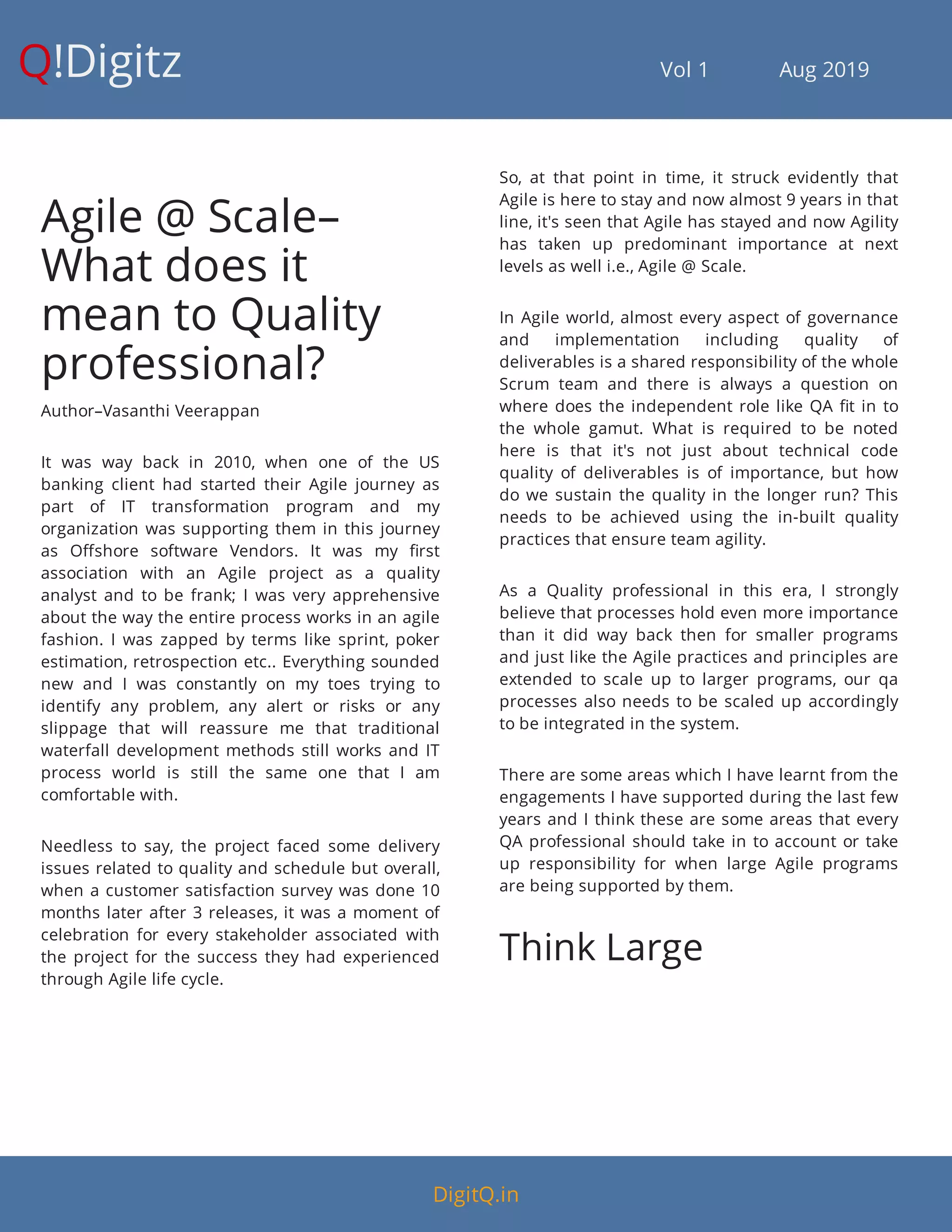 Q!Digitz                                         Vol 1            Aug 2019
Agile @ Scale–
What does it
mean to Quality
professional?
Author–Vasanthi Veerappan
It was way back in 2010, when one of the US
banking client had started their Agile journey as
part of IT transformation program and my
organization was supporting them in this journey
as O shore software Vendors. It was my rst
association with an Agile project as a quality
analyst and to be frank; I was very apprehensive
about the way the entire process works in an agile
fashion. I was zapped by terms like sprint, poker
estimation, retrospection etc.. Everything sounded
new and I was constantly on my toes trying to
identify any problem, any alert or risks or any
slippage that will reassure me that traditional
waterfall development methods still works and IT
process world is still the same one that I am
comfortable with.
Needless to say, the project faced some delivery
issues related to quality and schedule but overall,
when a customer satisfaction survey was done 10
months later after 3 releases, it was a moment of
celebration for every stakeholder associated with
the project for the success they had experienced
through Agile life cycle.
So, at that point in time, it struck evidently that
Agile is here to stay and now almost 9 years in that
line, it's seen that Agile has stayed and now Agility
has taken up predominant importance at next
levels as well i.e., Agile @ Scale.
In Agile world, almost every aspect of governance
and implementation including quality of
deliverables is a shared responsibility of the whole
Scrum team and there is always a question on
where does the independent role like QA t in to
the whole gamut. What is required to be noted
here is that it's not just about technical code
quality of deliverables is of importance, but how
do we sustain the quality in the longer run? This
needs to be achieved using the in-built quality
practices that ensure team agility.
As a Quality professional in this era, I strongly
believe that processes hold even more importance
than it did way back then for smaller programs
and just like the Agile practices and principles are
extended to scale up to larger programs, our qa
processes also needs to be scaled up accordingly
to be integrated in the system.
There are some areas which I have learnt from the
engagements I have supported during the last few
years and I think these are some areas that every
QA professional should take in to account or take
up responsibility for when large Agile programs
are being supported by them.
Think Large
DigitQ.in
 