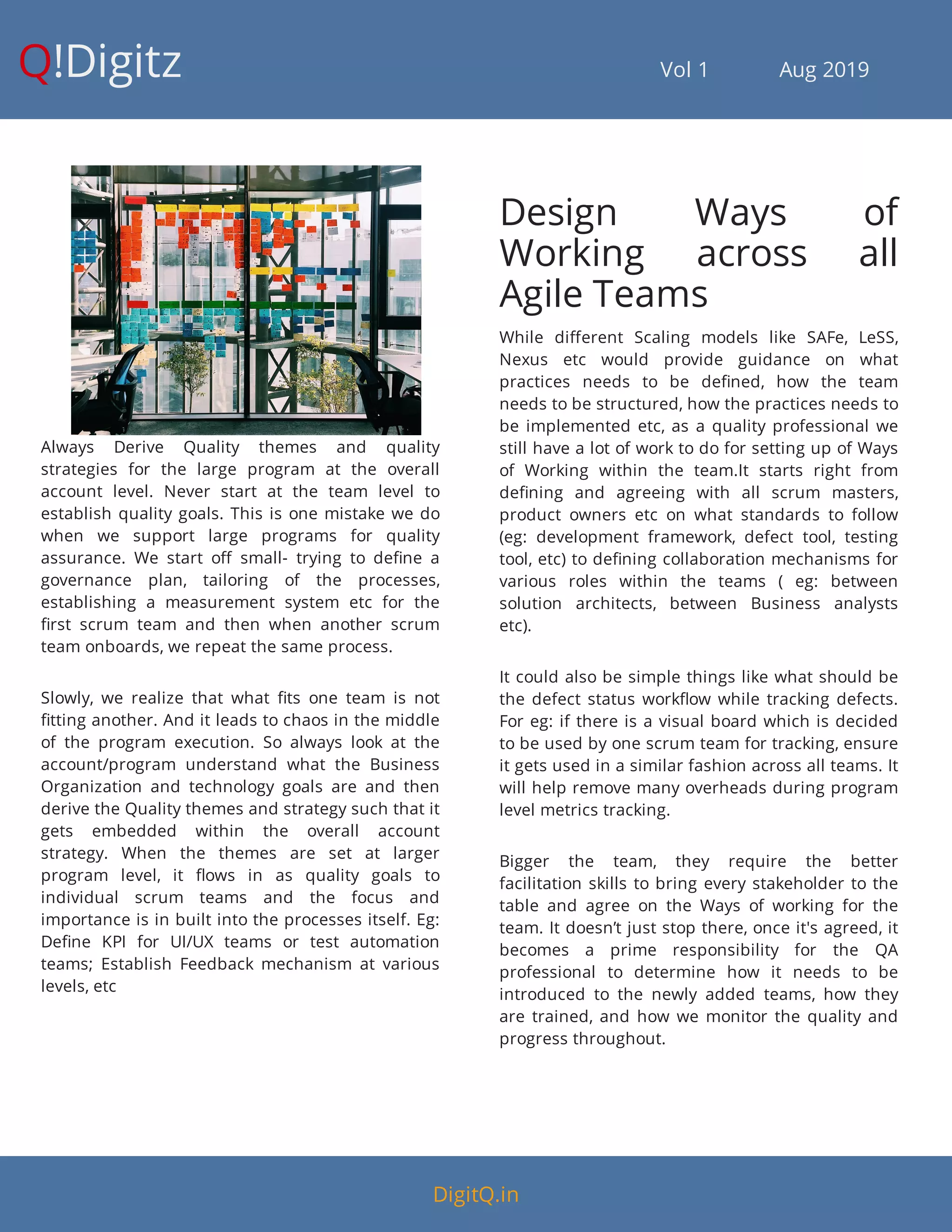 Q!Digitz                                         Vol 1            Aug 2019
Always Derive Quality themes and quality
strategies for the large program at the overall
account level. Never start at the team level to
establish quality goals. This is one mistake we do
when we support large programs for quality
assurance. We start o small- trying to de ne a
governance plan, tailoring of the processes,
establishing a measurement system etc for the
rst scrum team and then when another scrum
team onboards, we repeat the same process.
Slowly, we realize that what ts one team is not
tting another. And it leads to chaos in the middle
of the program execution. So always look at the
account/program understand what the Business
Organization and technology goals are and then
derive the Quality themes and strategy such that it
gets embedded within the overall account
strategy. When the themes are set at larger
program level, it ows in as quality goals to
individual scrum teams and the focus and
importance is in built into the processes itself. Eg:
De ne KPI for UI/UX teams or test automation
teams; Establish Feedback mechanism at various
levels, etc
Design Ways of
Working across all
Agile Teams
While di erent Scaling models like SAFe, LeSS,
Nexus etc would provide guidance on what
practices needs to be de ned, how the team
needs to be structured, how the practices needs to
be implemented etc, as a quality professional we
still have a lot of work to do for setting up of Ways
of Working within the team.It starts right from
de ning and agreeing with all scrum masters,
product owners etc on what standards to follow
(eg: development framework, defect tool, testing
tool, etc) to de ning collaboration mechanisms for
various roles within the teams ( eg: between
solution architects, between Business analysts
etc).
It could also be simple things like what should be
the defect status work ow while tracking defects.
For eg: if there is a visual board which is decided
to be used by one scrum team for tracking, ensure
it gets used in a similar fashion across all teams. It
will help remove many overheads during program
level metrics tracking.
Bigger the team, they require the better
facilitation skills to bring every stakeholder to the
table and agree on the Ways of working for the
team. It doesn’t just stop there, once it's agreed, it
becomes a prime responsibility for the QA
professional to determine how it needs to be
introduced to the newly added teams, how they
are trained, and how we monitor the quality and
progress throughout.
DigitQ.in
 