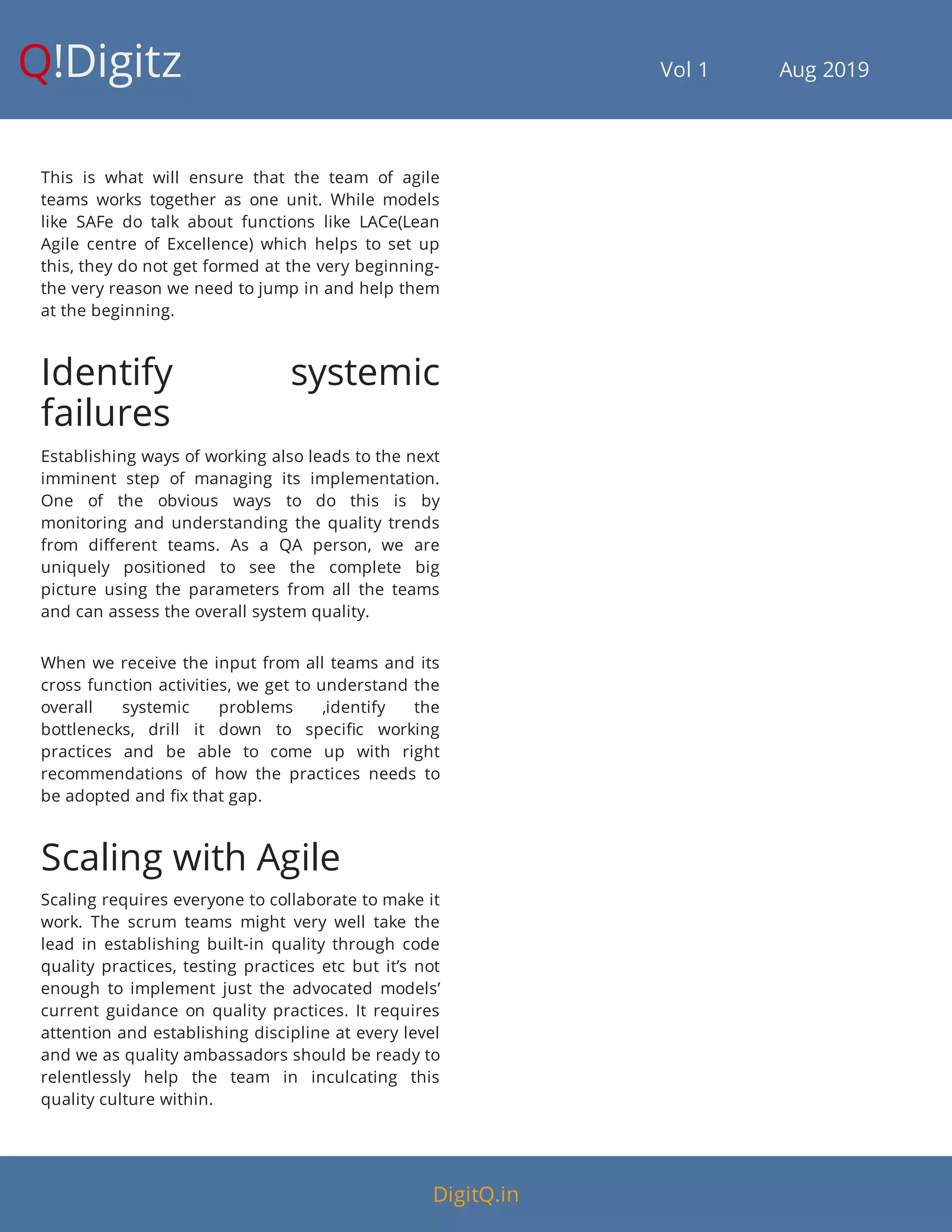 Q!Digitz                                         Vol 1            Aug 2019
This is what will ensure that the team of agile
teams works together as one unit. While models
like SAFe do talk about functions like LACe(Lean
Agile centre of Excellence) which helps to set up
this, they do not get formed at the very beginning-
the very reason we need to jump in and help them
at the beginning.
Identify systemic
failures
Establishing ways of working also leads to the next
imminent step of managing its implementation.
One of the obvious ways to do this is by
monitoring and understanding the quality trends
from di erent teams. As a QA person, we are
uniquely positioned to see the complete big
picture using the parameters from all the teams
and can assess the overall system quality.
When we receive the input from all teams and its
cross function activities, we get to understand the
overall systemic problems ,identify the
bottlenecks, drill it down to speci c working
practices and be able to come up with right
recommendations of how the practices needs to
be adopted and x that gap.
Scaling with Agile
Scaling requires everyone to collaborate to make it
work. The scrum teams might very well take the
lead in establishing built-in quality through code
quality practices, testing practices etc but it’s not
enough to implement just the advocated models’
current guidance on quality practices. It requires
attention and establishing discipline at every level
and we as quality ambassadors should be ready to
relentlessly help the team in inculcating this
quality culture within.
DigitQ.in
 