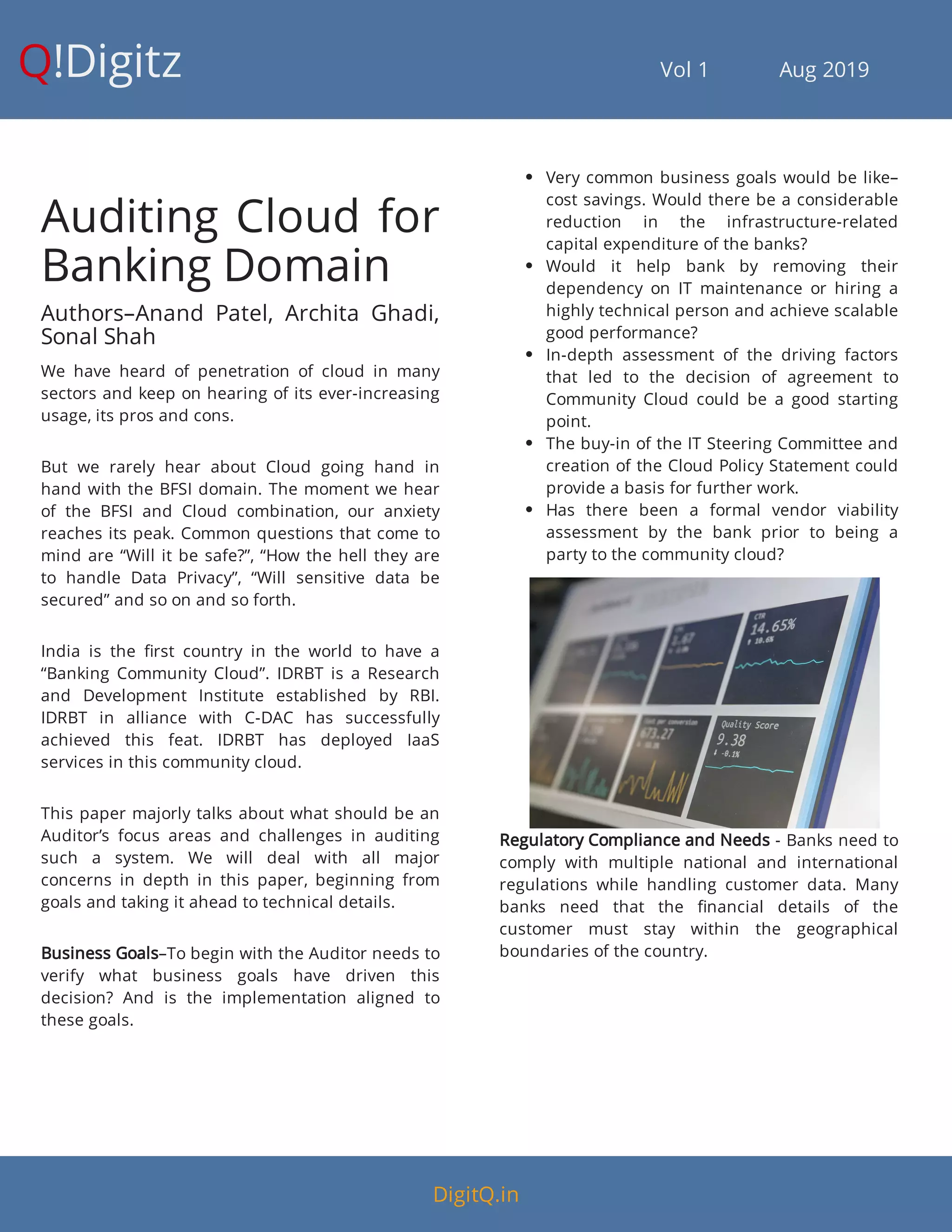 Q!Digitz                                         Vol 1            Aug 2019
Auditing Cloud for
Banking Domain
Authors–Anand Patel, Archita Ghadi,
Sonal Shah
We have heard of penetration of cloud in many
sectors and keep on hearing of its ever-increasing
usage, its pros and cons.
But we rarely hear about Cloud going hand in
hand with the BFSI domain. The moment we hear
of the BFSI and Cloud combination, our anxiety
reaches its peak. Common questions that come to
mind are “Will it be safe?”, “How the hell they are
to handle Data Privacy”, “Will sensitive data be
secured” and so on and so forth.
India is the rst country in the world to have a
“Banking Community Cloud”. IDRBT is a Research
and Development Institute established by RBI.
IDRBT in alliance with C-DAC has successfully
achieved this feat. IDRBT has deployed IaaS
services in this community cloud.
This paper majorly talks about what should be an
Auditor’s focus areas and challenges in auditing
such a system. We will deal with all major
concerns in depth in this paper, beginning from
goals and taking it ahead to technical details.
Business Goals–To begin with the Auditor needs to
verify what business goals have driven this
decision? And is the implementation aligned to
these goals.
 Very common business goals would be like–
cost savings. Would there be a considerable
reduction in the infrastructure-related
capital expenditure of the banks?
 Would it help bank by removing their
dependency on IT maintenance or hiring a
highly technical person and achieve scalable
good performance?
 In-depth assessment of the driving factors
that led to the decision of agreement to
Community Cloud could be a good starting
point.
 The buy-in of the IT Steering Committee and
creation of the Cloud Policy Statement could
provide a basis for further work.
 Has there been a formal vendor viability
assessment by the bank prior to being a
party to the community cloud?
Regulatory Compliance and Needs - Banks need to
comply with multiple national and international
regulations while handling customer data. Many
banks need that the nancial details of the
customer must stay within the geographical
boundaries of the country.
DigitQ.in
 