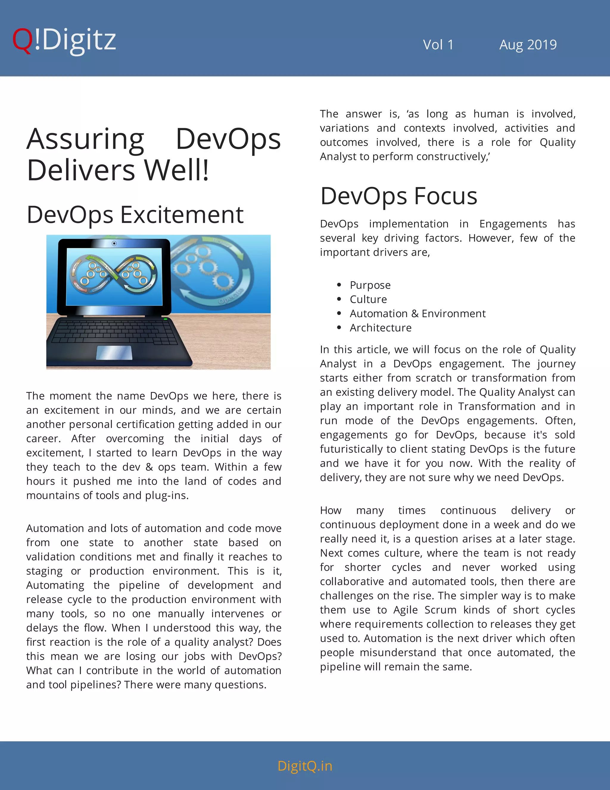 !Digitz                                         Vol 1            Aug 2019
Assuring DevOps
Delivers Well!
DevOps Excitement
The moment the name DevOps we here, there is
an excitement in our minds, and we are certain
another personal certi cation getting added in our
career. After overcoming the initial days of
excitement, I started to learn DevOps in the way
they teach to the dev & ops team. Within a few
hours it pushed me into the land of codes and
mountains of tools and plug-ins.
Automation and lots of automation and code move
from one state to another state based on
validation conditions met and nally it reaches to
staging or production environment. This is it,
Automating the pipeline of development and
release cycle to the production environment with
many tools, so no one manually intervenes or
delays the ow. When I understood this way, the
rst reaction is the role of a quality analyst? Does
this mean we are losing our jobs with DevOps?
What can I contribute in the world of automation
and tool pipelines? There were many questions.
The answer is, ‘as long as human is involved,
variations and contexts involved, activities and
outcomes involved, there is a role for Quality
Analyst to perform constructively,’
DevOps Focus
DevOps implementation in Engagements has
several key driving factors. However, few of the
important drivers are,
 Purpose
 Culture
 Automation & Environment
 Architecture
In this article, we will focus on the role of Quality
Analyst in a DevOps engagement. The journey
starts either from scratch or transformation from
an existing delivery model. The Quality Analyst can
play an important role in Transformation and in
run mode of the DevOps engagements. Often,
engagements go for DevOps, because it's sold
futuristically to client stating DevOps is the future
and we have it for you now. With the reality of
delivery, they are not sure why we need DevOps.
How many times continuous delivery or
continuous deployment done in a week and do we
really need it, is a question arises at a later stage.
Next comes culture, where the team is not ready
for shorter cycles and never worked using
collaborative and automated tools, then there are
challenges on the rise. The simpler way is to make
them use to Agile Scrum kinds of short cycles
where requirements collection to releases they get
used to. Automation is the next driver which often
people misunderstand that once automated, the
pipeline will remain the same.
Q
DigitQ.in
 