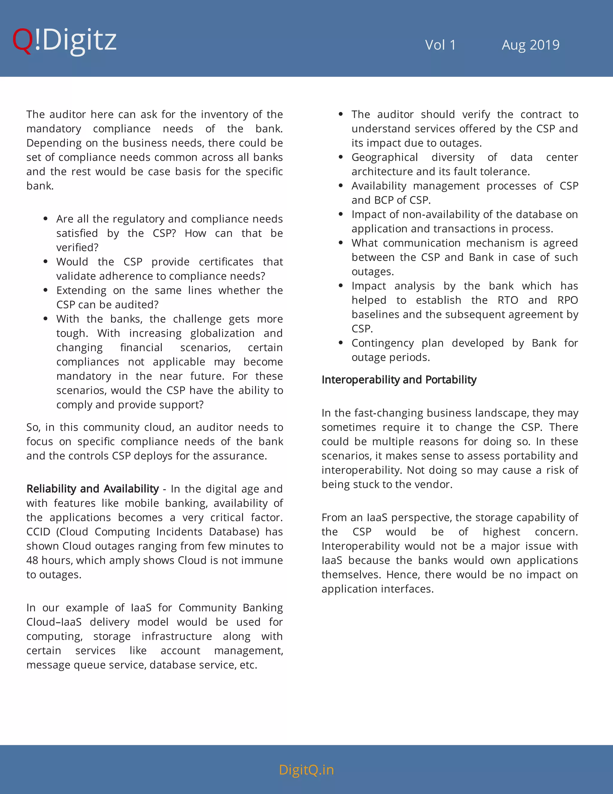 Q!Digitz                                         Vol 1            Aug 2019
The auditor here can ask for the inventory of the
mandatory compliance needs of the bank.
Depending on the business needs, there could be
set of compliance needs common across all banks
and the rest would be case basis for the speci c
bank.
 Are all the regulatory and compliance needs
satis ed by the CSP? How can that be
veri ed?
 Would the CSP provide certi cates that
validate adherence to compliance needs?
 Extending on the same lines whether the
CSP can be audited?
 With the banks, the challenge gets more
tough. With increasing globalization and
changing nancial scenarios, certain
compliances not applicable may become
mandatory in the near future. For these
scenarios, would the CSP have the ability to
comply and provide support?
So, in this community cloud, an auditor needs to
focus on speci c compliance needs of the bank
and the controls CSP deploys for the assurance.
Reliability and Availability - In the digital age and
with features like mobile banking, availability of
the applications becomes a very critical factor.
CCID (Cloud Computing Incidents Database) has
shown Cloud outages ranging from few minutes to
48 hours, which amply shows Cloud is not immune
to outages.
In our example of IaaS for Community Banking
Cloud–IaaS delivery model would be used for
computing, storage infrastructure along with
certain services like account management,
message queue service, database service, etc.
 The auditor should verify the contract to
understand services o ered by the CSP and
its impact due to outages.
 Geographical diversity of data center
architecture and its fault tolerance.
 Availability management processes of CSP
and BCP of CSP.
 Impact of non-availability of the database on
application and transactions in process.
 What communication mechanism is agreed
between the CSP and Bank in case of such
outages.
 Impact analysis by the bank which has
helped to establish the RTO and RPO
baselines and the subsequent agreement by
CSP.
 Contingency plan developed by Bank for
outage periods.
Interoperability and Portability
In the fast-changing business landscape, they may
sometimes require it to change the CSP. There
could be multiple reasons for doing so. In these
scenarios, it makes sense to assess portability and
interoperability. Not doing so may cause a risk of
being stuck to the vendor.
From an IaaS perspective, the storage capability of
the CSP would be of highest concern.
Interoperability would not be a major issue with
IaaS because the banks would own applications
themselves. Hence, there would be no impact on
application interfaces.
DigitQ.in
 