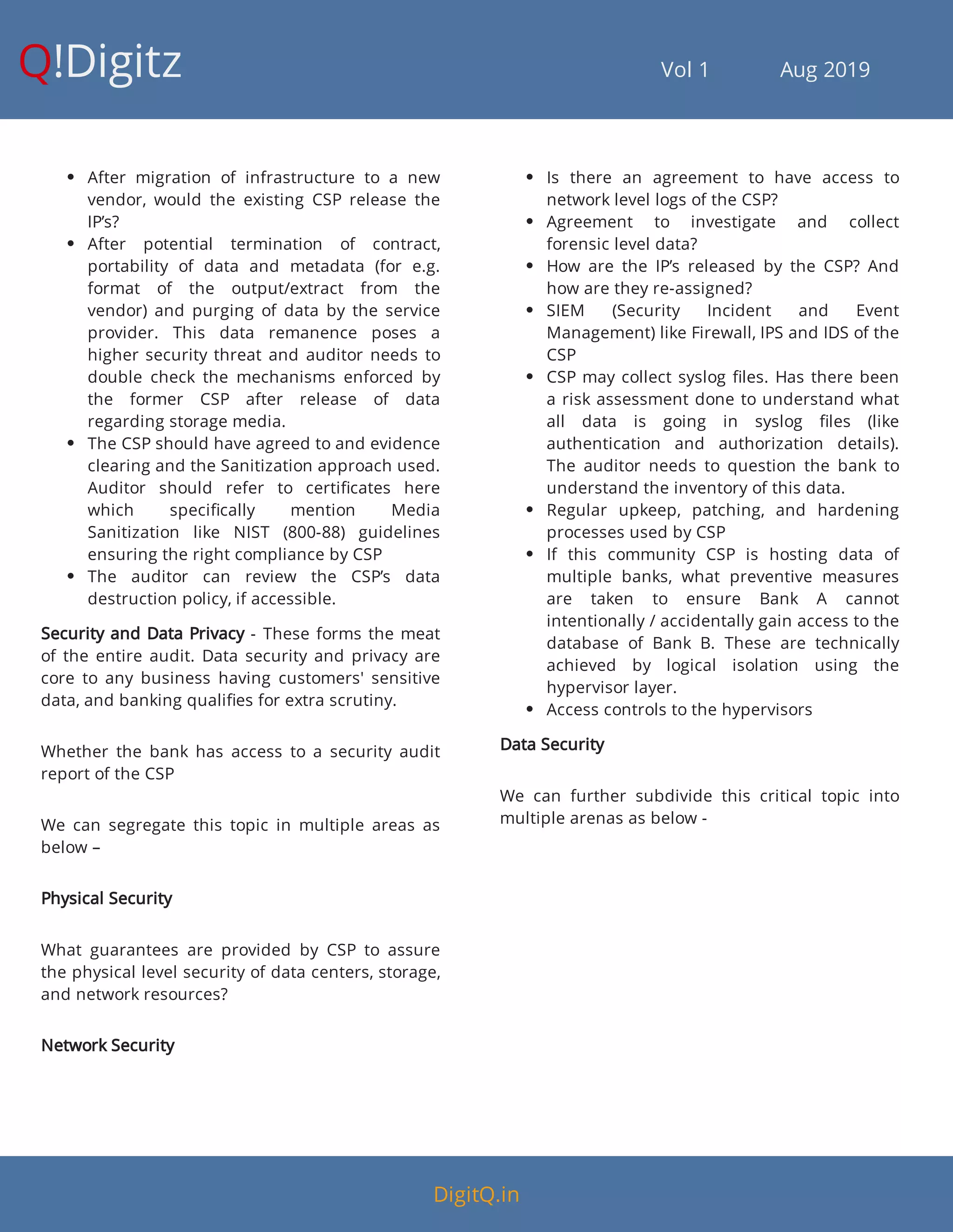 Q!Digitz                                         Vol 1            Aug 2019
 After migration of infrastructure to a new
vendor, would the existing CSP release the
IP’s?
 After potential termination of contract,
portability of data and metadata (for e.g.
format of the output/extract from the
vendor) and purging of data by the service
provider. This data remanence poses a
higher security threat and auditor needs to
double check the mechanisms enforced by
the former CSP after release of data
regarding storage media.
 The CSP should have agreed to and evidence
clearing and the Sanitization approach used.
Auditor should refer to certi cates here
which speci cally mention Media
Sanitization like NIST (800-88) guidelines
ensuring the right compliance by CSP
 The auditor can review the CSP’s data
destruction policy, if accessible.
Security and Data Privacy - These forms the meat
of the entire audit. Data security and privacy are
core to any business having customers' sensitive
data, and banking quali es for extra scrutiny.
Whether the bank has access to a security audit
report of the CSP
We can segregate this topic in multiple areas as
below –
Physical Security
What guarantees are provided by CSP to assure
the physical level security of data centers, storage,
and network resources?
Network Security
 Is there an agreement to have access to
network level logs of the CSP?
 Agreement to investigate and collect
forensic level data?
 How are the IP’s released by the CSP? And
how are they re-assigned?
 SIEM (Security Incident and Event
Management) like Firewall, IPS and IDS of the
CSP
 CSP may collect syslog les. Has there been
a risk assessment done to understand what
all data is going in syslog les (like
authentication and authorization details).
The auditor needs to question the bank to
understand the inventory of this data.
 Regular upkeep, patching, and hardening
processes used by CSP
 If this community CSP is hosting data of
multiple banks, what preventive measures
are taken to ensure Bank A cannot
intentionally / accidentally gain access to the
database of Bank B. These are technically
achieved by logical isolation using the
hypervisor layer.
 Access controls to the hypervisors
Data Security
We can further subdivide this critical topic into
multiple arenas as below -
DigitQ.in
 