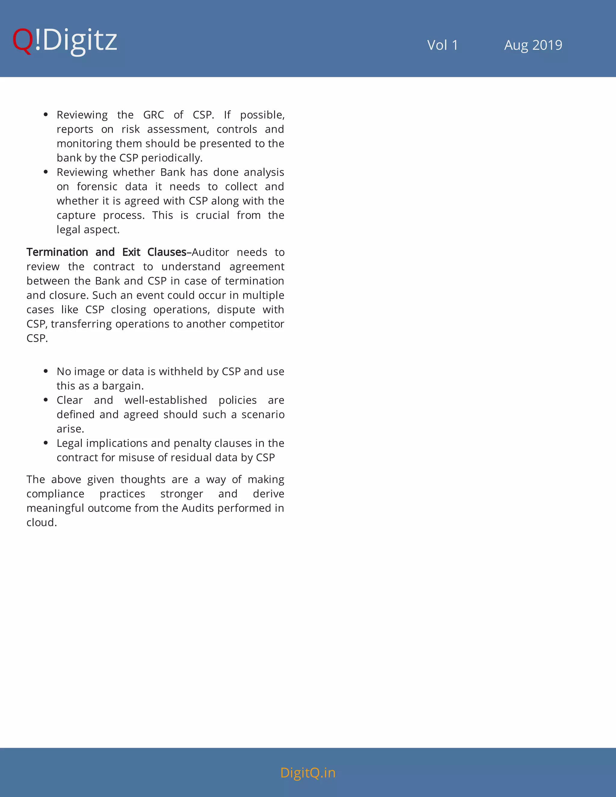 Q!Digitz                                         Vol 1            Aug 2019
 Reviewing the GRC of CSP. If possible,
reports on risk assessment, controls and
monitoring them should be presented to the
bank by the CSP periodically.
 Reviewing whether Bank has done analysis
on forensic data it needs to collect and
whether it is agreed with CSP along with the
capture process. This is crucial from the
legal aspect.
Termination and Exit Clauses–Auditor needs to
review the contract to understand agreement
between the Bank and CSP in case of termination
and closure. Such an event could occur in multiple
cases like CSP closing operations, dispute with
CSP, transferring operations to another competitor
CSP.
 No image or data is withheld by CSP and use
this as a bargain.
 Clear and well-established policies are
de ned and agreed should such a scenario
arise.
 Legal implications and penalty clauses in the
contract for misuse of residual data by CSP
The above given thoughts are a way of making
compliance practices stronger and derive
meaningful outcome from the Audits performed in
cloud.
DigitQ.in
 
