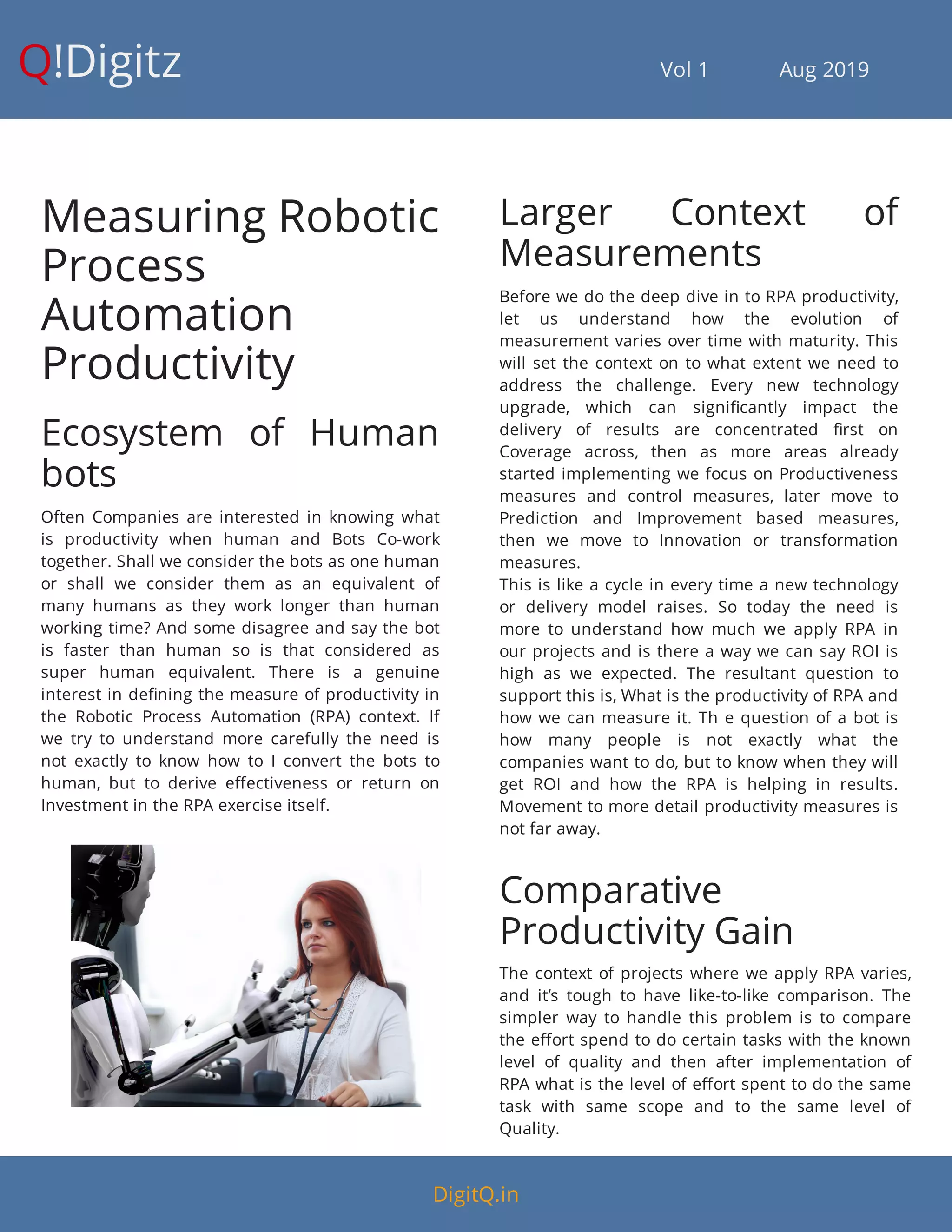 Q!Digitz                                         Vol 1            Aug 2019
Measuring Robotic
Process
Automation
Productivity
Ecosystem of Human
bots
Often Companies are interested in knowing what
is productivity when human and Bots Co-work
together. Shall we consider the bots as one human
or shall we consider them as an equivalent of
many humans as they work longer than human
working time? And some disagree and say the bot
is faster than human so is that considered as
super human equivalent. There is a genuine
interest in de ning the measure of productivity in
the Robotic Process Automation (RPA) context. If
we try to understand more carefully the need is
not exactly to know how to I convert the bots to
human, but to derive e ectiveness or return on
Investment in the RPA exercise itself.
Larger Context of
Measurements
Before we do the deep dive in to RPA productivity,
let us understand how the evolution of
measurement varies over time with maturity. This
will set the context on to what extent we need to
address the challenge. Every new technology
upgrade, which can signi cantly impact the
delivery of results are concentrated rst on
Coverage across, then as more areas already
started implementing we focus on Productiveness
measures and control measures, later move to
Prediction and Improvement based measures,
then we move to Innovation or transformation
measures.
This is like a cycle in every time a new technology
or delivery model raises. So today the need is
more to understand how much we apply RPA in
our projects and is there a way we can say ROI is
high as we expected. The resultant question to
support this is, What is the productivity of RPA and
how we can measure it. Th e question of a bot is
how many people is not exactly what the
companies want to do, but to know when they will
get ROI and how the RPA is helping in results.
Movement to more detail productivity measures is
not far away.
Comparative
Productivity Gain
The context of projects where we apply RPA varies,
and it’s tough to have like-to-like comparison. The
simpler way to handle this problem is to compare
the e ort spend to do certain tasks with the known
level of quality and then after implementation of
RPA what is the level of e ort spent to do the same
task with same scope and to the same level of
Quality.
DigitQ.in
 