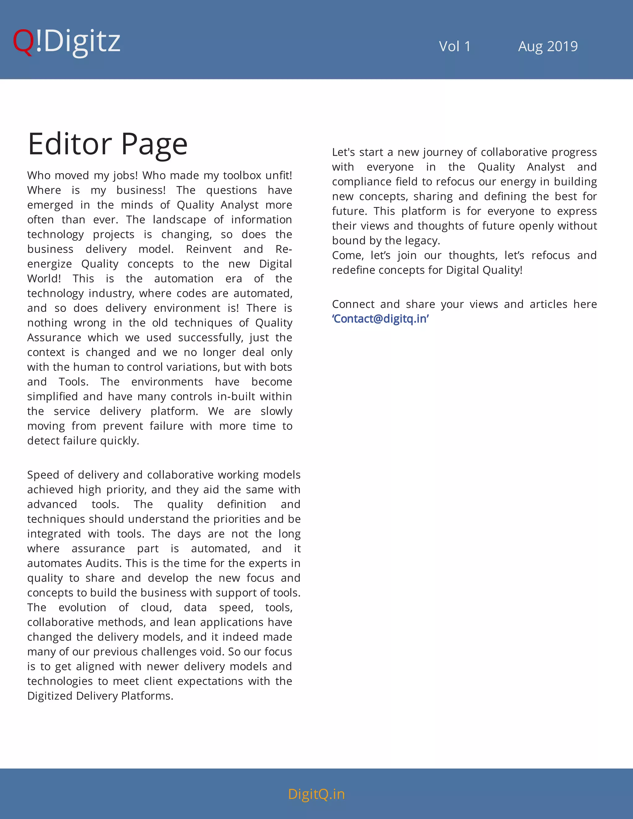 Q!Digitz                                         Vol 1            Aug 2019
Editor Page
Who moved my jobs! Who made my toolbox un t!
Where is my business! The questions have
emerged in the minds of Quality Analyst more
often than ever. The landscape of information
technology projects is changing, so does the
business delivery model. Reinvent and Re-
energize Quality concepts to the new Digital
World! This is the automation era of the
technology industry, where codes are automated,
and so does delivery environment is! There is
nothing wrong in the old techniques of Quality
Assurance which we used successfully, just the
context is changed and we no longer deal only
with the human to control variations, but with bots
and Tools. The environments have become
simpli ed and have many controls in-built within
the service delivery platform. We are slowly
moving from prevent failure with more time to
detect failure quickly.
Speed of delivery and collaborative working models
achieved high priority, and they aid the same with
advanced tools. The quality de nition and
techniques should understand the priorities and be
integrated with tools. The days are not the long
where assurance part is automated, and it
automates Audits. This is the time for the experts in
quality to share and develop the new focus and
concepts to build the business with support of tools.
The evolution of cloud, data speed, tools,
collaborative methods, and lean applications have
changed the delivery models, and it indeed made
many of our previous challenges void. So our focus
is to get aligned with newer delivery models and
technologies to meet client expectations with the
Digitized Delivery Platforms.
Let's start a new journey of collaborative progress
with everyone in the Quality Analyst and
compliance eld to refocus our energy in building
new concepts, sharing and de ning the best for
future. This platform is for everyone to express
their views and thoughts of future openly without
bound by the legacy.
Come, let’s join our thoughts, let’s refocus and
rede ne concepts for Digital Quality!
Connect and share your views and articles here
‘Contact@digitq.in’
DigitQ.in
 