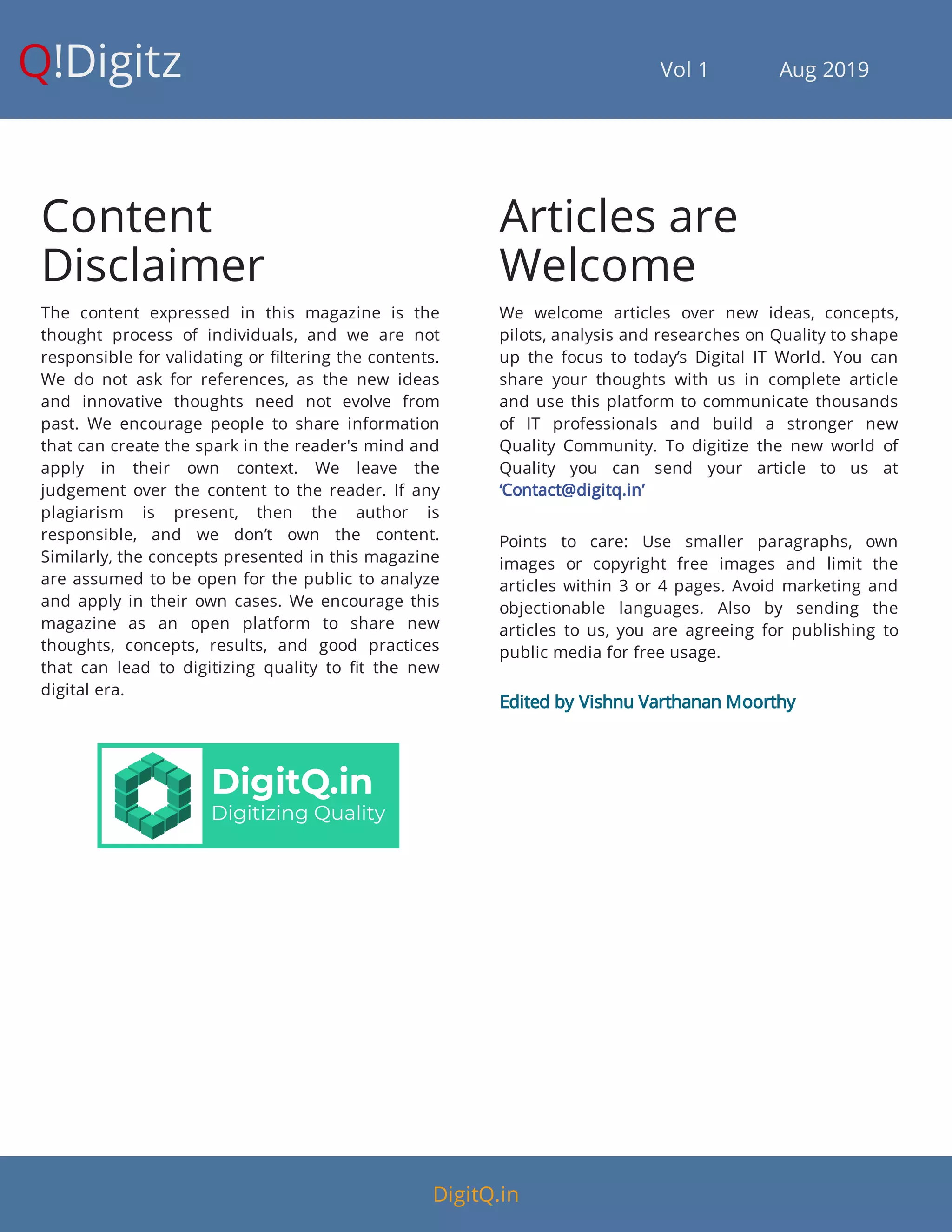 Q!Digitz                                         Vol 1            Aug 2019
Content
Disclaimer
The content expressed in this magazine is the
thought process of individuals, and we are not
responsible for validating or ltering the contents.
We do not ask for references, as the new ideas
and innovative thoughts need not evolve from
past. We encourage people to share information
that can create the spark in the reader's mind and
apply in their own context. We leave the
judgement over the content to the reader. If any
plagiarism is present, then the author is
responsible, and we don’t own the content.
Similarly, the concepts presented in this magazine
are assumed to be open for the public to analyze
and apply in their own cases. We encourage this
magazine as an open platform to share new
thoughts, concepts, results, and good practices
that can lead to digitizing quality to t the new
digital era.
Articles are
Welcome
We welcome articles over new ideas, concepts,
pilots, analysis and researches on Quality to shape
up the focus to today’s Digital IT World. You can
share your thoughts with us in complete article
and use this platform to communicate thousands
of IT professionals and build a stronger new
Quality Community. To digitize the new world of
Quality you can send your article to us at
‘Contact@digitq.in’
Points to care: Use smaller paragraphs, own
images or copyright free images and limit the
articles within 3 or 4 pages. Avoid marketing and
objectionable languages. Also by sending the
articles to us, you are agreeing for publishing to
public media for free usage.
Edited by Vishnu Varthanan Moorthy
DigitQ.in
 