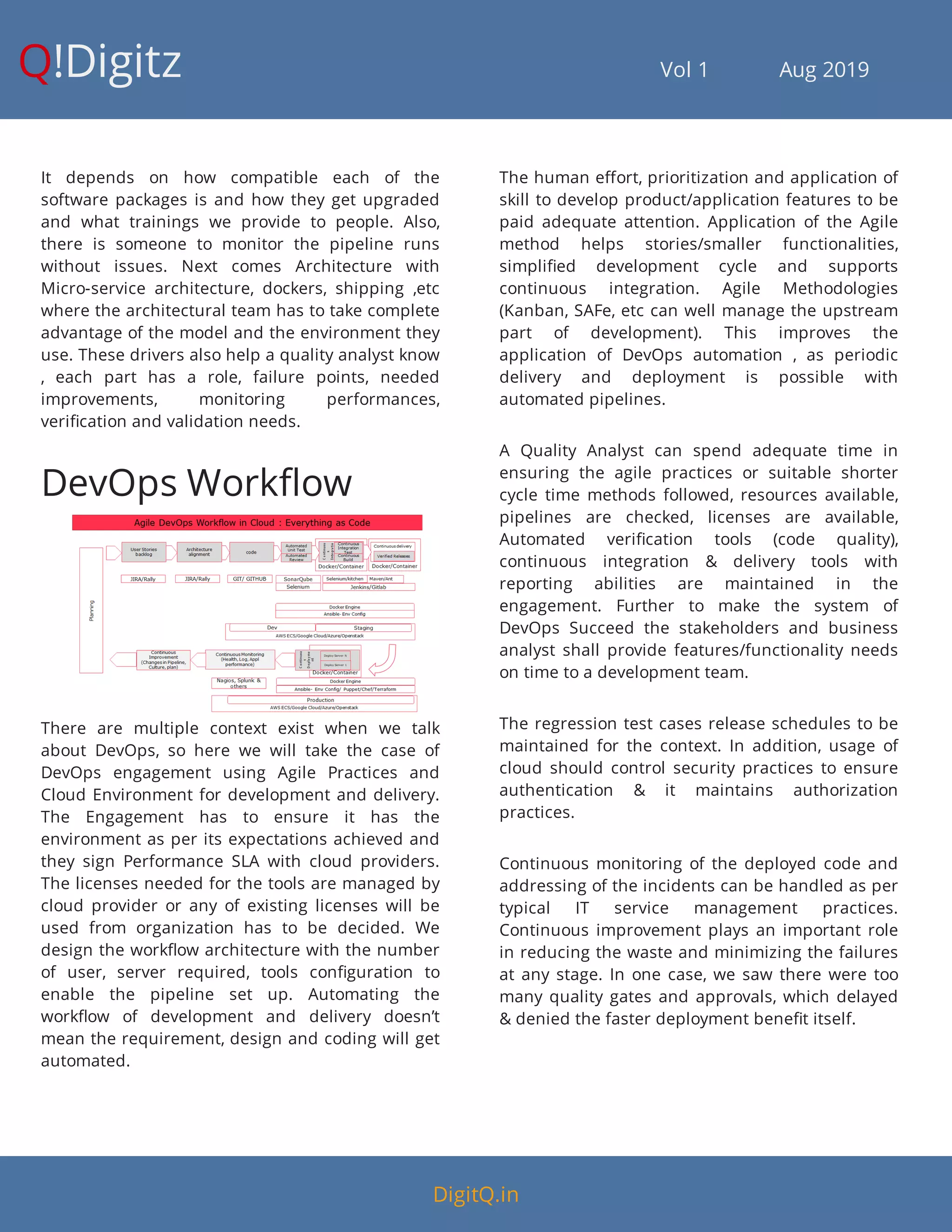 Q!Digitz                                         Vol 1            Aug 2019
It depends on how compatible each of the
software packages is and how they get upgraded
and what trainings we provide to people. Also,
there is someone to monitor the pipeline runs
without issues. Next comes Architecture with
Micro-service architecture, dockers, shipping ,etc
where the architectural team has to take complete
advantage of the model and the environment they
use. These drivers also help a quality analyst know
, each part has a role, failure points, needed
improvements, monitoring performances,
veri cation and validation needs.
DevOps Work ow
There are multiple context exist when we talk
about DevOps, so here we will take the case of
DevOps engagement using Agile Practices and
Cloud Environment for development and delivery.
The Engagement has to ensure it has the
environment as per its expectations achieved and
they sign Performance SLA with cloud providers.
The licenses needed for the tools are managed by
cloud provider or any of existing licenses will be
used from organization has to be decided. We
design the work ow architecture with the number
of user, server required, tools con guration to
enable the pipeline set up. Automating the
work ow of development and delivery doesn’t
mean the requirement, design and coding will get
automated.
The human e ort, prioritization and application of
skill to develop product/application features to be
paid adequate attention. Application of the Agile
method helps stories/smaller functionalities,
simpli ed development cycle and supports
continuous integration. Agile Methodologies
(Kanban, SAFe, etc can well manage the upstream
part of development). This improves the
application of DevOps automation , as periodic
delivery and deployment is possible with
automated pipelines.
A Quality Analyst can spend adequate time in
ensuring the agile practices or suitable shorter
cycle time methods followed, resources available,
pipelines are checked, licenses are available,
Automated veri cation tools (code quality),
continuous integration & delivery tools with
reporting abilities are maintained in the
engagement. Further to make the system of
DevOps Succeed the stakeholders and business
analyst shall provide features/functionality needs
on time to a development team.
The regression test cases release schedules to be
maintained for the context. In addition, usage of
cloud should control security practices to ensure
authentication & it maintains authorization
practices.
Continuous monitoring of the deployed code and
addressing of the incidents can be handled as per
typical IT service management practices.
Continuous improvement plays an important role
in reducing the waste and minimizing the failures
at any stage. In one case, we saw there were too
many quality gates and approvals, which delayed
& denied the faster deployment bene t itself.
DigitQ.in
 