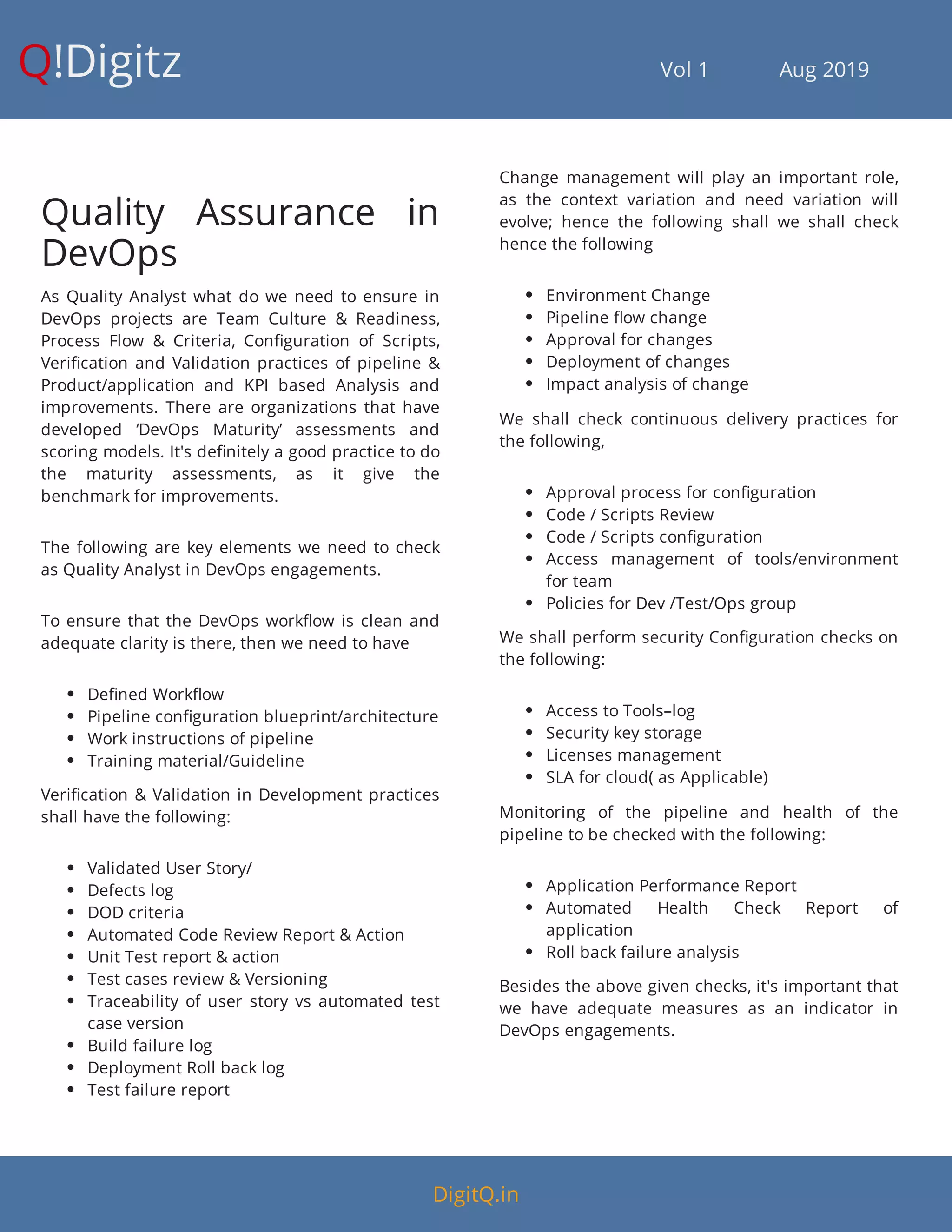 Q!Digitz                                         Vol 1            Aug 2019
Quality Assurance in
DevOps
As Quality Analyst what do we need to ensure in
DevOps projects are Team Culture & Readiness,
Process Flow & Criteria, Con guration of Scripts,
Veri cation and Validation practices of pipeline &
Product/application and KPI based Analysis and
improvements. There are organizations that have
developed ‘DevOps Maturity’ assessments and
scoring models. It's de nitely a good practice to do
the maturity assessments, as it give the
benchmark for improvements.
The following are key elements we need to check
as Quality Analyst in DevOps engagements.
To ensure that the DevOps work ow is clean and
adequate clarity is there, then we need to have
 De ned Work ow
 Pipeline con guration blueprint/architecture
 Work instructions of pipeline
 Training material/Guideline
Veri cation & Validation in Development practices
shall have the following:
 Validated User Story/
 Defects log
 DOD criteria
 Automated Code Review Report & Action
 Unit Test report & action
 Test cases review & Versioning
 Traceability of user story vs automated test
case version
 Build failure log
 Deployment Roll back log
 Test failure report
Change management will play an important role,
as the context variation and need variation will
evolve; hence the following shall we shall check
hence the following
 Environment Change
 Pipeline ow change
 Approval for changes
 Deployment of changes
 Impact analysis of change
We shall check continuous delivery practices for
the following,
 Approval process for con guration
 Code / Scripts Review
 Code / Scripts con guration
 Access management of tools/environment
for team
 Policies for Dev /Test/Ops group
We shall perform security Con guration checks on
the following:
 Access to Tools–log
 Security key storage
 Licenses management
 SLA for cloud( as Applicable)
Monitoring of the pipeline and health of the
pipeline to be checked with the following:
 Application Performance Report
 Automated Health Check Report of
application
 Roll back failure analysis
Besides the above given checks, it's important that
we have adequate measures as an indicator in
DevOps engagements.
DigitQ.in
 