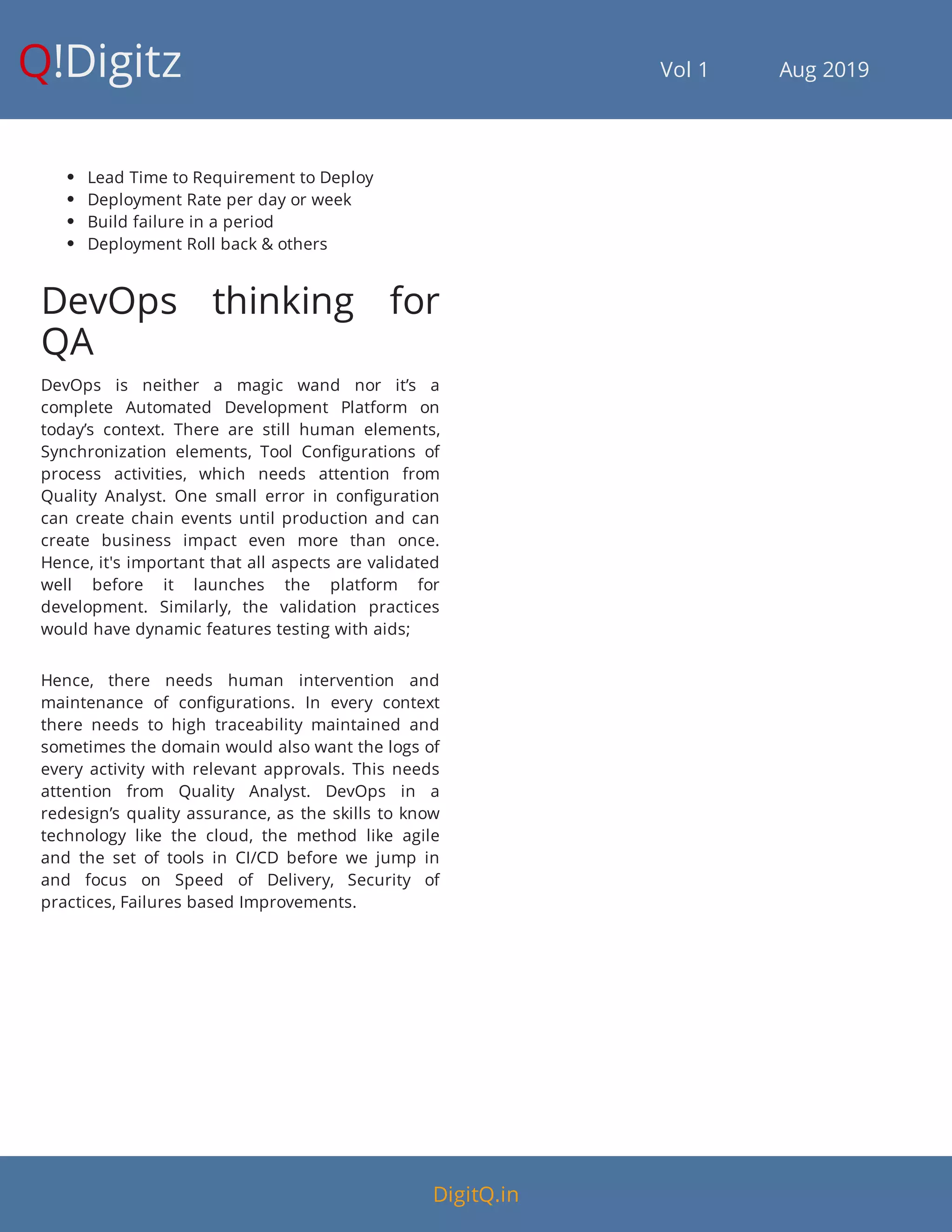 Q!Digitz                                         Vol 1            Aug 2019
 Lead Time to Requirement to Deploy
 Deployment Rate per day or week
 Build failure in a period
 Deployment Roll back & others
DevOps thinking for
QA
DevOps is neither a magic wand nor it’s a
complete Automated Development Platform on
today’s context. There are still human elements,
Synchronization elements, Tool Con gurations of
process activities, which needs attention from
Quality Analyst. One small error in con guration
can create chain events until production and can
create business impact even more than once.
Hence, it's important that all aspects are validated
well before it launches the platform for
development. Similarly, the validation practices
would have dynamic features testing with aids;
Hence, there needs human intervention and
maintenance of con gurations. In every context
there needs to high traceability maintained and
sometimes the domain would also want the logs of
every activity with relevant approvals. This needs
attention from Quality Analyst. DevOps in a
redesign’s quality assurance, as the skills to know
technology like the cloud, the method like agile
and the set of tools in CI/CD before we jump in
and focus on Speed of Delivery, Security of
practices, Failures based Improvements.
DigitQ.in
 