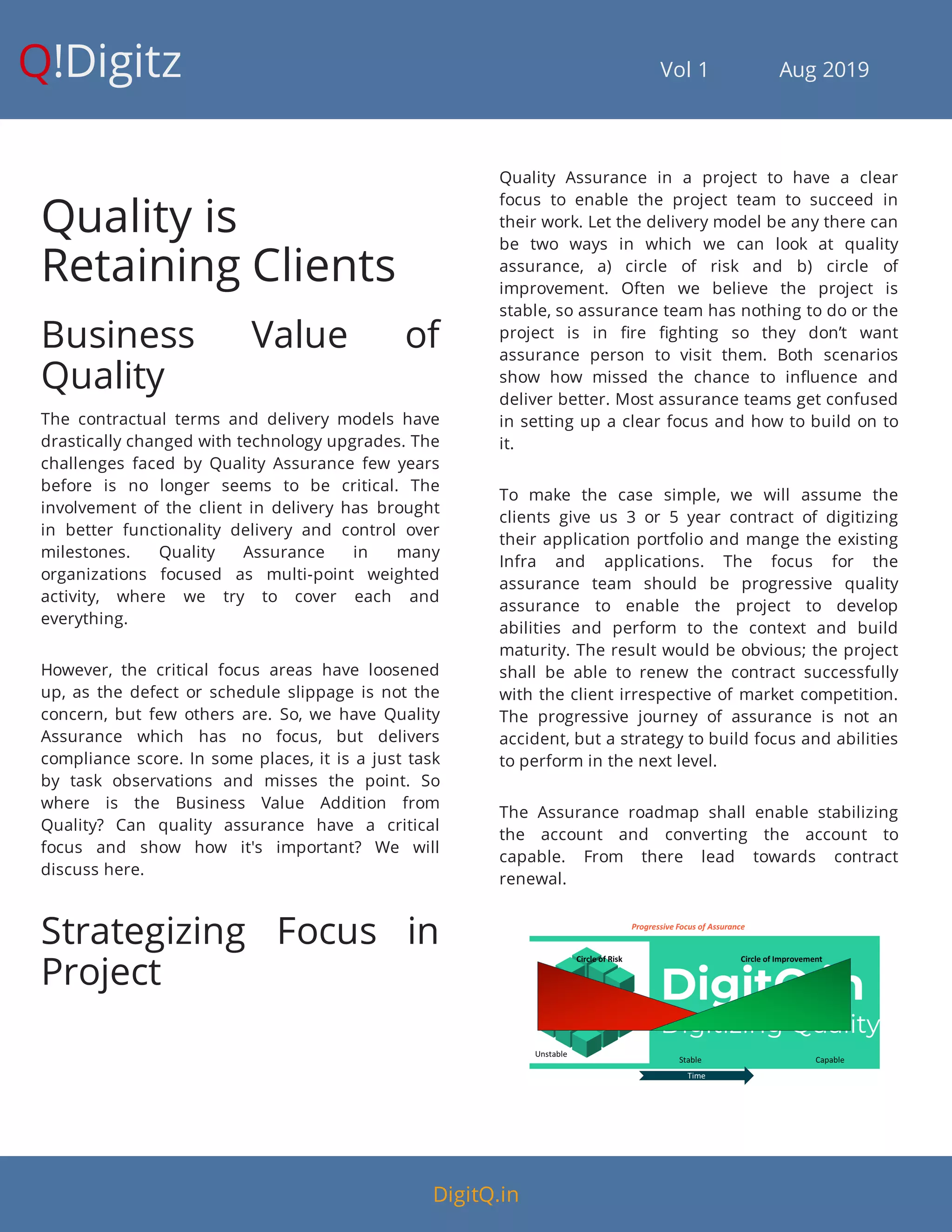 Q!Digitz                                         Vol 1            Aug 2019
Quality is
Retaining Clients
Business Value of
Quality
The contractual terms and delivery models have
drastically changed with technology upgrades. The
challenges faced by Quality Assurance few years
before is no longer seems to be critical. The
involvement of the client in delivery has brought
in better functionality delivery and control over
milestones. Quality Assurance in many
organizations focused as multi-point weighted
activity, where we try to cover each and
everything.
However, the critical focus areas have loosened
up, as the defect or schedule slippage is not the
concern, but few others are. So, we have Quality
Assurance which has no focus, but delivers
compliance score. In some places, it is a just task
by task observations and misses the point. So
where is the Business Value Addition from
Quality? Can quality assurance have a critical
focus and show how it's important? We will
discuss here.
Strategizing Focus in
Project
Quality Assurance in a project to have a clear
focus to enable the project team to succeed in
their work. Let the delivery model be any there can
be two ways in which we can look at quality
assurance, a) circle of risk and b) circle of
improvement. Often we believe the project is
stable, so assurance team has nothing to do or the
project is in re ghting so they don’t want
assurance person to visit them. Both scenarios
show how missed the chance to in uence and
deliver better. Most assurance teams get confused
in setting up a clear focus and how to build on to
it.
To make the case simple, we will assume the
clients give us 3 or 5 year contract of digitizing
their application portfolio and mange the existing
Infra and applications. The focus for the
assurance team should be progressive quality
assurance to enable the project to develop
abilities and perform to the context and build
maturity. The result would be obvious; the project
shall be able to renew the contract successfully
with the client irrespective of market competition.
The progressive journey of assurance is not an
accident, but a strategy to build focus and abilities
to perform in the next level.
The Assurance roadmap shall enable stabilizing
the account and converting the account to
capable. From there lead towards contract
renewal.
DigitQ.in
 
