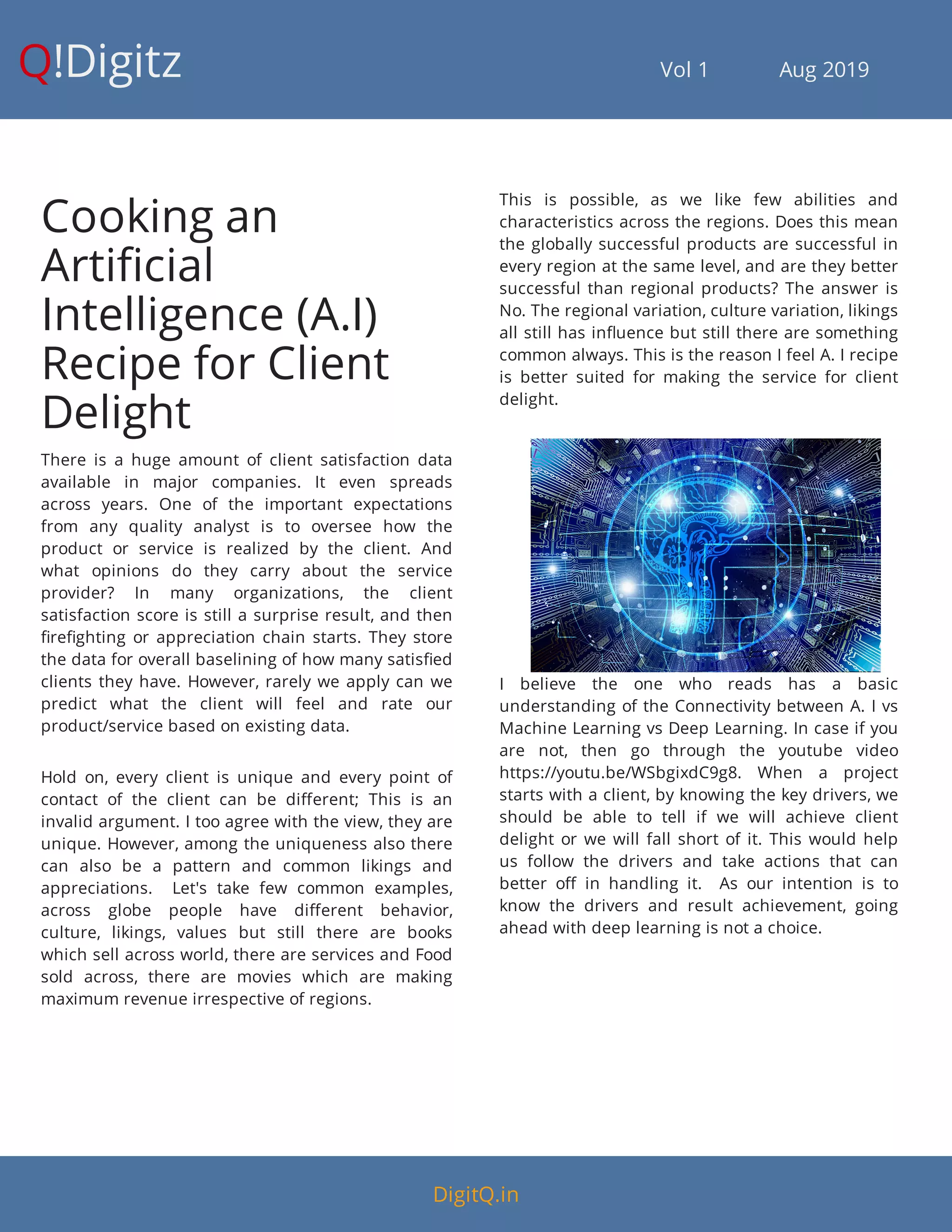 Q!Digitz                                         Vol 1            Aug 2019
Cooking an
Arti cial
Intelligence (A.I)
Recipe for Client
Delight
There is a huge amount of client satisfaction data
available in major companies. It even spreads
across years. One of the important expectations
from any quality analyst is to oversee how the
product or service is realized by the client. And
what opinions do they carry about the service
provider? In many organizations, the client
satisfaction score is still a surprise result, and then
re ghting or appreciation chain starts. They store
the data for overall baselining of how many satis ed
clients they have. However, rarely we apply can we
predict what the client will feel and rate our
product/service based on existing data.
Hold on, every client is unique and every point of
contact of the client can be di erent; This is an
invalid argument. I too agree with the view, they are
unique. However, among the uniqueness also there
can also be a pattern and common likings and
appreciations.    Let's take few common examples,
across globe people have di erent behavior,
culture, likings, values but still there are books
which sell across world, there are services and Food
sold across, there are movies which are making
maximum revenue irrespective of regions.
This is possible, as we like few abilities and
characteristics across the regions. Does this mean
the globally successful products are successful in
every region at the same level, and are they better
successful than regional products? The answer is
No. The regional variation, culture variation, likings
all still has in uence but still there are something
common always. This is the reason I feel A. I recipe
is better suited for making the service for client
delight.
I believe the one who reads has a basic
understanding of the Connectivity between A. I vs
Machine Learning vs Deep Learning. In case if you
are not, then go through the youtube video
https://youtu.be/WSbgixdC9g8. When a project
starts with a client, by knowing the key drivers, we
should be able to tell if we will achieve client
delight or we will fall short of it. This would help
us follow the drivers and take actions that can
better o in handling it.    As our intention is to
know the drivers and result achievement, going
ahead with deep learning is not a choice.
DigitQ.in
 