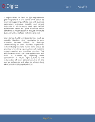 Q!Digitz                                         Vol 1            Aug 2019
IT Organizations set focus on agile requirements
gathering in form of user stories which should be
clear with supporting artifacts, align with business
expectation, estimable, testable and utmost
important is infrastructure need, well de ned
environment setup for quick transition which
sometimes is major reason of delayed delivery to
business further it a ects cycle time and cost.
User stories should be independent as much as
possible. Handling client expectation in such
scenarios becomes di cult, so thorough
understanding of client business, expectation,
industry background and market trend should be
prioritize by involving experts, which will make the
project execution and transition smoother. This
will also ensure and open new opportunities and
areas in business by respecting client
contentment in future. Agile culture is not
independent of client contentment, but it’s the
way we collaborate and adapt to achieve client
expectations through agile practices.
DigitQ.in
 