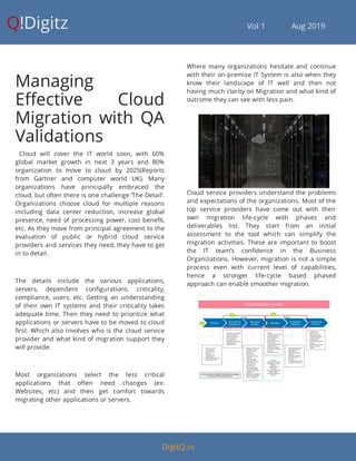 Q!Digitz                                         Vol 1            Aug 2019
Managing
E ective Cloud
Migration with QA
Validations
  Cloud will cover the IT world soon, with 60%
global market growth in next 3 years and 80%
organization to move to cloud by 2025(Reports
from Gartner and computer world UK). Many
organizations have principally embraced the
cloud, but often there is one challenge ‘The Detail’.
Organizations choose cloud for multiple reasons
including data center reduction, increase global
presence, need of processing power, cost bene t,
etc. As they move from principal agreement to the
evaluation of public or hybrid cloud service
providers and services they need, they have to get
in to detail.
The details include the various applications,
servers, dependent con gurations, criticality,
compliance, users, etc. Getting an understanding
of their own IT systems and their criticality takes
adequate time. Then they need to prioritize what
applications or servers have to be moved to cloud
rst. Which also involves who is the cloud service
provider and what kind of migration support they
will provide.
Most organizations select the less critical
applications that often need changes (ex:
Websites, etc) and then get comfort towards
migrating other applications or servers.
Where many organizations hesitate and continue
with their on-premise IT System is also when they
know their landscape of IT well and then not
having much clarity on Migration and what kind of
outcome they can see with less pain.
Cloud service providers understand the problems
and expectations of the organizations. Most of the
top service providers have come out with their
own migration life-cycle with phases and
deliverables list. They start from an initial
assessment to the tool which can simplify the
migration activities. These are important to boost
the IT team’s con dence in the Business
Organizations. However, migration is not a simple
process even with current level of capabilities,
hence a stronger life-cycle based phased
approach can enable smoother migration.
DigitQ.in
 