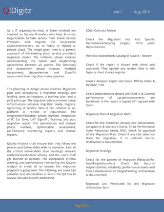 Q!Digitz                                         Vol 1            Aug 2019
As a IT organization most of them involved are
involved as Service Providers who help Business
Organization to take service from Cloud Service
Providers and migrate the on-premise
application/servers, etc to Public or Hybrid or
private cloud. The image given here is a generic
approach of the existing cloud service provider’s
migration model. The initiation phase involves
understanding the needs and establishing
agreements between all parties. The Discovery
and Assessment phase involves, Portfolio
Assessment, dependencies and CloudFit
assessment then migration items pipeline.
The planning or design phase involves, Migration
plan with acceptance, a migration strategy and
landing zone architecture, a training plan and a
pilot go/no go. The migration phase involves setup
infrastructure instance migration ready, migrate,
rightsizing of service. Here it can refactor or re-
platform or re-host or repurchase. The
Integration/Validation phase involves Integration
of IT, Cut Over, UAT Signo , Training and post
migration report. The optimization and closure
phase involves, Optimization assessment,
performance monitoring reports and closure
reports.
Quality Analyst shall ensure that they follow the
phases and deliverables with no deviation. Each of
the critical deliverables shall undergo relevant
veri cation/validation activity, and the users shall
get trained to operate. The acceptance criteria
meeting and performance monitoring the Quality
Analyst to check all to ensure the migration
program is going well. The following are some key
activities and deliverables in which the QA has to
review relevant aspects addressed.
SOW/ Contract Review
Check the Migration and Any Speci c
Performance/Security targets, Third party
dependencies
Portfolio Assessment/ Catalog of Source - Review
Check if the report is shared with client and
approved. They update any related risks in risk
log/any client shared register.
Source Analysis Report (or) Cloud A nity Index &
Decision Tree
Check Dependencies details are lled in & Current
performance of system/components are
baselined. Is the report is signed o / agreed with
client
Migration Plan (& Migration RACI)
Check for the Timelines, phases and deliverables,
Acceptance & Success Criteria, To be Performance
State, Resources needs, RACI. Check for approval
of the Migration Plan. Check if any tool selection
done for migration, if so relevant factors
nalization is documented.
Migration Strategy
Check for the pattern of migration (Refactor/Re-
host/Re-platform/etc). Check the Security
responsibilities, reliability, performance needs and
Cost consideration of Target/landing architecture
is documented)
Migration List /Prioritized list (or) Migration
information form
DigitQ.in
 