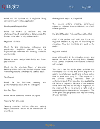 Q!Digitz                                         Vol 1            Aug 2019
Check for the updated list of migration ready
components/server/data/application
Pilot Report (As Applicable)
Check for Go/No Go Decision and the
challenges/risks & lessons learnt documented. The
lessons to be taken to migration activities.
Migration schedule
Check for the intermediate milestones and
percentage completion planned. Check for
dependencies identi ed for meeting schedules
and the risks.
Master list with con guration details and Status
(&/) Run Book
Check for the schedule, Status of Migration,
Pending issues, Runbook - Detailed steps/activities
with con gurations & checkpoints & status detail
Test Report
Check for the functional, security, and
performance test cases and the test report
Cut Over Plan
Check for the Readiness and Roll back plan.
Training Plan & Records
Training materials, training plan and training
report/Completion details to be maintained for
user/client
Post Migration Report & Acceptance
The success criteria meeting, performance
measures, recorded issues/resolution, etc. Check
for the approval.
Pre & Post Migration Technical Review Checklist
Check if the project team used the pre & post
migration checklist & any tool for evaluating the
migration. Also, the checklists are used in the
project.
Migration Metrics
Agree with project on the migration metrics and
review the data on a monthly basis/ biweekly
basis. De ned threshold and violations supported
with analysis
The checks on the above given activities and
deliverables will enable the cloud migration to
resolve the challenges quickly and to have a clear
view on work items progress. Often migration is
the process weakly addressed after an
enthusiastic start. Then based on time availability,
the depth of migration happens in the accounts,
which often impacts the quality of migration. So
it's important for us to ensure a right level of
progress happens in every front in migration. The
above given thought process can help in building
stronger connect.
DigitQ.in
 