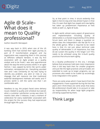 Q!Digitz                                         Vol 1            Aug 2019
Agile @ Scale–
What does it
mean to Quality
professional?
Author–Vasanthi Veerappan
It was way back in 2010, when one of the US
banking client had started their Agile journey as
part of IT transformation program and my
organization was supporting them in this journey
as O shore software Vendors. It was my rst
association with an Agile project as a quality
analyst and to be frank; I was very apprehensive
about the way the entire process works in an agile
fashion. I was zapped by terms like sprint, poker
estimation, retrospection etc.. Everything sounded
new and I was constantly on my toes trying to
identify any problem, any alert or risks or any
slippage that will reassure me that traditional
waterfall development methods still works and IT
process world is still the same one that I am
comfortable with.
Needless to say, the project faced some delivery
issues related to quality and schedule but overall,
when a customer satisfaction survey was done 10
months later after 3 releases, it was a moment of
celebration for every stakeholder associated with
the project for the success they had experienced
through Agile life cycle.
So, at that point in time, it struck evidently that
Agile is here to stay and now almost 9 years in that
line, it's seen that Agile has stayed and now Agility
has taken up predominant importance at next
levels as well i.e., Agile @ Scale.
In Agile world, almost every aspect of governance
and implementation including quality of
deliverables is a shared responsibility of the whole
Scrum team and there is always a question on
where does the independent role like QA t in to
the whole gamut. What is required to be noted
here is that it's not just about technical code
quality of deliverables is of importance, but how
do we sustain the quality in the longer run? This
needs to be achieved using the in-built quality
practices that ensure team agility.
As a Quality professional in this era, I strongly
believe that processes hold even more importance
than it did way back then for smaller programs
and just like the Agile practices and principles are
extended to scale up to larger programs, our qa
processes also needs to be scaled up accordingly
to be integrated in the system.
There are some areas which I have learnt from the
engagements I have supported during the last few
years and I think these are some areas that every
QA professional should take in to account or take
up responsibility for when large Agile programs
are being supported by them.
Think Large
DigitQ.in
 