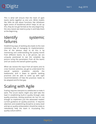 Q!Digitz                                         Vol 1            Aug 2019
This is what will ensure that the team of agile
teams works together as one unit. While models
like SAFe do talk about functions like LACe(Lean
Agile centre of Excellence) which helps to set up
this, they do not get formed at the very beginning-
the very reason we need to jump in and help them
at the beginning.
Identify systemic
failures
Establishing ways of working also leads to the next
imminent step of managing its implementation.
One of the obvious ways to do this is by
monitoring and understanding the quality trends
from di erent teams. As a QA person, we are
uniquely positioned to see the complete big
picture using the parameters from all the teams
and can assess the overall system quality.
When we receive the input from all teams and its
cross function activities, we get to understand the
overall systemic problems ,identify the
bottlenecks, drill it down to speci c working
practices and be able to come up with right
recommendations of how the practices needs to
be adopted and x that gap.
Scaling with Agile
Scaling requires everyone to collaborate to make it
work. The scrum teams might very well take the
lead in establishing built-in quality through code
quality practices, testing practices etc but it’s not
enough to implement just the advocated models’
current guidance on quality practices. It requires
attention and establishing discipline at every level
and we as quality ambassadors should be ready to
relentlessly help the team in inculcating this
quality culture within.
DigitQ.in
 