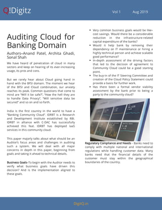 Q!Digitz                                         Vol 1            Aug 2019
Auditing Cloud for
Banking Domain
Authors–Anand Patel, Archita Ghadi,
Sonal Shah
We have heard of penetration of cloud in many
sectors and keep on hearing of its ever-increasing
usage, its pros and cons.
But we rarely hear about Cloud going hand in
hand with the BFSI domain. The moment we hear
of the BFSI and Cloud combination, our anxiety
reaches its peak. Common questions that come to
mind are “Will it be safe?”, “How the hell they are
to handle Data Privacy”, “Will sensitive data be
secured” and so on and so forth.
India is the rst country in the world to have a
“Banking Community Cloud”. IDRBT is a Research
and Development Institute established by RBI.
IDRBT in alliance with C-DAC has successfully
achieved this feat. IDRBT has deployed IaaS
services in this community cloud.
This paper majorly talks about what should be an
Auditor’s focus areas and challenges in auditing
such a system. We will deal with all major
concerns in depth in this paper, beginning from
goals and taking it ahead to technical details.
Business Goals–To begin with the Auditor needs to
verify what business goals have driven this
decision? And is the implementation aligned to
these goals.
 Very common business goals would be like–
cost savings. Would there be a considerable
reduction in the infrastructure-related
capital expenditure of the banks?
 Would it help bank by removing their
dependency on IT maintenance or hiring a
highly technical person and achieve scalable
good performance?
 In-depth assessment of the driving factors
that led to the decision of agreement to
Community Cloud could be a good starting
point.
 The buy-in of the IT Steering Committee and
creation of the Cloud Policy Statement could
provide a basis for further work.
 Has there been a formal vendor viability
assessment by the bank prior to being a
party to the community cloud?
Regulatory Compliance and Needs - Banks need to
comply with multiple national and international
regulations while handling customer data. Many
banks need that the nancial details of the
customer must stay within the geographical
boundaries of the country.
DigitQ.in
 