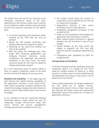 Q!Digitz                                         Vol 1            Aug 2019
The auditor here can ask for the inventory of the
mandatory compliance needs of the bank.
Depending on the business needs, there could be
set of compliance needs common across all banks
and the rest would be case basis for the speci c
bank.
 Are all the regulatory and compliance needs
satis ed by the CSP? How can that be
veri ed?
 Would the CSP provide certi cates that
validate adherence to compliance needs?
 Extending on the same lines whether the
CSP can be audited?
 With the banks, the challenge gets more
tough. With increasing globalization and
changing nancial scenarios, certain
compliances not applicable may become
mandatory in the near future. For these
scenarios, would the CSP have the ability to
comply and provide support?
So, in this community cloud, an auditor needs to
focus on speci c compliance needs of the bank
and the controls CSP deploys for the assurance.
Reliability and Availability - In the digital age and
with features like mobile banking, availability of
the applications becomes a very critical factor.
CCID (Cloud Computing Incidents Database) has
shown Cloud outages ranging from few minutes to
48 hours, which amply shows Cloud is not immune
to outages.
In our example of IaaS for Community Banking
Cloud–IaaS delivery model would be used for
computing, storage infrastructure along with
certain services like account management,
message queue service, database service, etc.
 The auditor should verify the contract to
understand services o ered by the CSP and
its impact due to outages.
 Geographical diversity of data center
architecture and its fault tolerance.
 Availability management processes of CSP
and BCP of CSP.
 Impact of non-availability of the database on
application and transactions in process.
 What communication mechanism is agreed
between the CSP and Bank in case of such
outages.
 Impact analysis by the bank which has
helped to establish the RTO and RPO
baselines and the subsequent agreement by
CSP.
 Contingency plan developed by Bank for
outage periods.
Interoperability and Portability
In the fast-changing business landscape, they may
sometimes require it to change the CSP. There
could be multiple reasons for doing so. In these
scenarios, it makes sense to assess portability and
interoperability. Not doing so may cause a risk of
being stuck to the vendor.
From an IaaS perspective, the storage capability of
the CSP would be of highest concern.
Interoperability would not be a major issue with
IaaS because the banks would own applications
themselves. Hence, there would be no impact on
application interfaces.
DigitQ.in
 