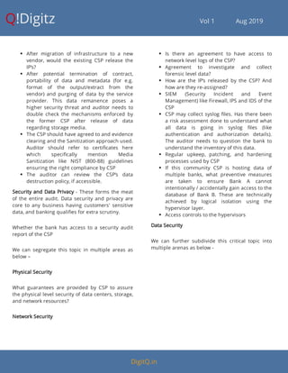 Q!Digitz                                         Vol 1            Aug 2019
 After migration of infrastructure to a new
vendor, would the existing CSP release the
IP’s?
 After potential termination of contract,
portability of data and metadata (for e.g.
format of the output/extract from the
vendor) and purging of data by the service
provider. This data remanence poses a
higher security threat and auditor needs to
double check the mechanisms enforced by
the former CSP after release of data
regarding storage media.
 The CSP should have agreed to and evidence
clearing and the Sanitization approach used.
Auditor should refer to certi cates here
which speci cally mention Media
Sanitization like NIST (800-88) guidelines
ensuring the right compliance by CSP
 The auditor can review the CSP’s data
destruction policy, if accessible.
Security and Data Privacy - These forms the meat
of the entire audit. Data security and privacy are
core to any business having customers' sensitive
data, and banking quali es for extra scrutiny.
Whether the bank has access to a security audit
report of the CSP
We can segregate this topic in multiple areas as
below –
Physical Security
What guarantees are provided by CSP to assure
the physical level security of data centers, storage,
and network resources?
Network Security
 Is there an agreement to have access to
network level logs of the CSP?
 Agreement to investigate and collect
forensic level data?
 How are the IP’s released by the CSP? And
how are they re-assigned?
 SIEM (Security Incident and Event
Management) like Firewall, IPS and IDS of the
CSP
 CSP may collect syslog les. Has there been
a risk assessment done to understand what
all data is going in syslog les (like
authentication and authorization details).
The auditor needs to question the bank to
understand the inventory of this data.
 Regular upkeep, patching, and hardening
processes used by CSP
 If this community CSP is hosting data of
multiple banks, what preventive measures
are taken to ensure Bank A cannot
intentionally / accidentally gain access to the
database of Bank B. These are technically
achieved by logical isolation using the
hypervisor layer.
 Access controls to the hypervisors
Data Security
We can further subdivide this critical topic into
multiple arenas as below -
DigitQ.in
 