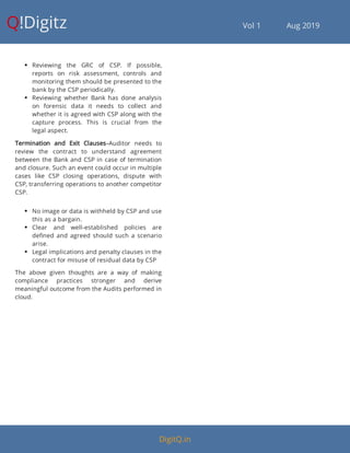 Q!Digitz                                         Vol 1            Aug 2019
 Reviewing the GRC of CSP. If possible,
reports on risk assessment, controls and
monitoring them should be presented to the
bank by the CSP periodically.
 Reviewing whether Bank has done analysis
on forensic data it needs to collect and
whether it is agreed with CSP along with the
capture process. This is crucial from the
legal aspect.
Termination and Exit Clauses–Auditor needs to
review the contract to understand agreement
between the Bank and CSP in case of termination
and closure. Such an event could occur in multiple
cases like CSP closing operations, dispute with
CSP, transferring operations to another competitor
CSP.
 No image or data is withheld by CSP and use
this as a bargain.
 Clear and well-established policies are
de ned and agreed should such a scenario
arise.
 Legal implications and penalty clauses in the
contract for misuse of residual data by CSP
The above given thoughts are a way of making
compliance practices stronger and derive
meaningful outcome from the Audits performed in
cloud.
DigitQ.in
 