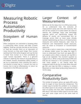 Q!Digitz                                         Vol 1            Aug 2019
Measuring Robotic
Process
Automation
Productivity
Ecosystem of Human
bots
Often Companies are interested in knowing what
is productivity when human and Bots Co-work
together. Shall we consider the bots as one human
or shall we consider them as an equivalent of
many humans as they work longer than human
working time? And some disagree and say the bot
is faster than human so is that considered as
super human equivalent. There is a genuine
interest in de ning the measure of productivity in
the Robotic Process Automation (RPA) context. If
we try to understand more carefully the need is
not exactly to know how to I convert the bots to
human, but to derive e ectiveness or return on
Investment in the RPA exercise itself.
Larger Context of
Measurements
Before we do the deep dive in to RPA productivity,
let us understand how the evolution of
measurement varies over time with maturity. This
will set the context on to what extent we need to
address the challenge. Every new technology
upgrade, which can signi cantly impact the
delivery of results are concentrated rst on
Coverage across, then as more areas already
started implementing we focus on Productiveness
measures and control measures, later move to
Prediction and Improvement based measures,
then we move to Innovation or transformation
measures.
This is like a cycle in every time a new technology
or delivery model raises. So today the need is
more to understand how much we apply RPA in
our projects and is there a way we can say ROI is
high as we expected. The resultant question to
support this is, What is the productivity of RPA and
how we can measure it. Th e question of a bot is
how many people is not exactly what the
companies want to do, but to know when they will
get ROI and how the RPA is helping in results.
Movement to more detail productivity measures is
not far away.
Comparative
Productivity Gain
The context of projects where we apply RPA varies,
and it’s tough to have like-to-like comparison. The
simpler way to handle this problem is to compare
the e ort spend to do certain tasks with the known
level of quality and then after implementation of
RPA what is the level of e ort spent to do the same
task with same scope and to the same level of
Quality.
DigitQ.in
 