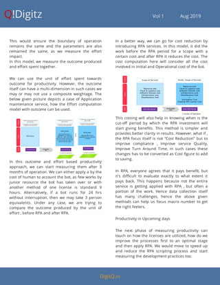 Q!Digitz                                         Vol 1            Aug 2019
This would ensure the boundary of operation
remains the same and the parameters are also
remained the same, as we measure the e ort
impact.
In this model, we measure the outcome produced
and e ort spent together.
We can use the unit of e ort spent towards
outcome for productivity. However, the outcome
itself can have a multi-dimension in such cases we
may or may not use a composite weightage. The
below given picture depicts a case of Application
maintenance service, how the E ort computation
model with outcome can be used.
In this outcome and e ort based productivity
approach, we can start measuring them after 3
months of operation. We can either apply a by the
cost of human to account the bot, as few works by
junior resource the bot has taken over or with
another method of one license is standard 9
hours. Alternatively, if a bot runs for 24 hrs
without interruption, then we may take 3 person
equivalents. Under any case, we are trying to
compare the outcome produced by the unit of
e ort , before RPA and after RPA.
In a better way, we can go for cost reduction by
introducing RPA services. In this model, it did the
work before the RPA period for a scope with a
certain cost and after RPA it reduces the cost. The
cost computation here will consider all the cost
involved in Initial and Operational cost of the bot.
This costing will also help in knowing when is the
cut-o period by which the RPA investment will
start giving bene ts. This method is simpler and
provides better clarity in results. However, what if ,
the RPA focus itself is not “Cost Reduction” but to
improve compliance , Improve service Quality,
Improve Turn Around Time, in such cases these
changes has to be converted as Cost gure to add
to saving.
In RPA, everyone agrees that it pays bene t, but
it's di cult to evaluate exactly to what extent it
pays back. This happens because not the entire
service is getting applied with RPA , but often a
portion of the work. Hence data collection itself
has many challenges, hence the above given
methods can help us focus macro number to get
the right feelers.
Productivity in Upcoming days
The next phase of measuring productivity can
touch on how the licenses are utilized, how do we
improve the processes rst to an optimal stage
and then apply RPA. We would move to speed up
and reduce the RPA scripting process and start
measuring the development practices too.
DigitQ.in
 
