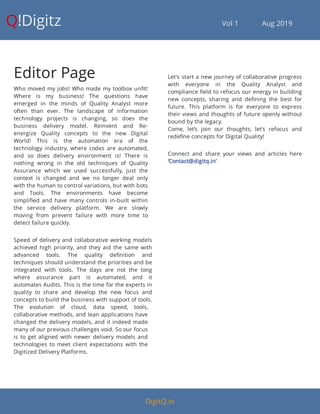 Q!Digitz                                         Vol 1            Aug 2019
Editor Page
Who moved my jobs! Who made my toolbox un t!
Where is my business! The questions have
emerged in the minds of Quality Analyst more
often than ever. The landscape of information
technology projects is changing, so does the
business delivery model. Reinvent and Re-
energize Quality concepts to the new Digital
World! This is the automation era of the
technology industry, where codes are automated,
and so does delivery environment is! There is
nothing wrong in the old techniques of Quality
Assurance which we used successfully, just the
context is changed and we no longer deal only
with the human to control variations, but with bots
and Tools. The environments have become
simpli ed and have many controls in-built within
the service delivery platform. We are slowly
moving from prevent failure with more time to
detect failure quickly.
Speed of delivery and collaborative working models
achieved high priority, and they aid the same with
advanced tools. The quality de nition and
techniques should understand the priorities and be
integrated with tools. The days are not the long
where assurance part is automated, and it
automates Audits. This is the time for the experts in
quality to share and develop the new focus and
concepts to build the business with support of tools.
The evolution of cloud, data speed, tools,
collaborative methods, and lean applications have
changed the delivery models, and it indeed made
many of our previous challenges void. So our focus
is to get aligned with newer delivery models and
technologies to meet client expectations with the
Digitized Delivery Platforms.
Let's start a new journey of collaborative progress
with everyone in the Quality Analyst and
compliance eld to refocus our energy in building
new concepts, sharing and de ning the best for
future. This platform is for everyone to express
their views and thoughts of future openly without
bound by the legacy.
Come, let’s join our thoughts, let’s refocus and
rede ne concepts for Digital Quality!
Connect and share your views and articles here
‘Contact@digitq.in’
DigitQ.in
 