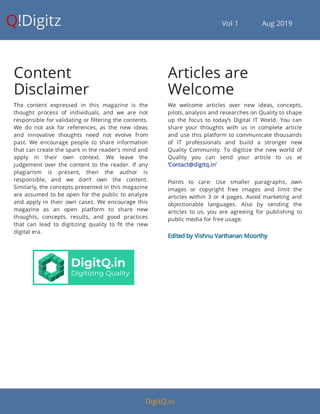 Q!Digitz                                         Vol 1            Aug 2019
Content
Disclaimer
The content expressed in this magazine is the
thought process of individuals, and we are not
responsible for validating or ltering the contents.
We do not ask for references, as the new ideas
and innovative thoughts need not evolve from
past. We encourage people to share information
that can create the spark in the reader's mind and
apply in their own context. We leave the
judgement over the content to the reader. If any
plagiarism is present, then the author is
responsible, and we don’t own the content.
Similarly, the concepts presented in this magazine
are assumed to be open for the public to analyze
and apply in their own cases. We encourage this
magazine as an open platform to share new
thoughts, concepts, results, and good practices
that can lead to digitizing quality to t the new
digital era.
Articles are
Welcome
We welcome articles over new ideas, concepts,
pilots, analysis and researches on Quality to shape
up the focus to today’s Digital IT World. You can
share your thoughts with us in complete article
and use this platform to communicate thousands
of IT professionals and build a stronger new
Quality Community. To digitize the new world of
Quality you can send your article to us at
‘Contact@digitq.in’
Points to care: Use smaller paragraphs, own
images or copyright free images and limit the
articles within 3 or 4 pages. Avoid marketing and
objectionable languages. Also by sending the
articles to us, you are agreeing for publishing to
public media for free usage.
Edited by Vishnu Varthanan Moorthy
DigitQ.in
 