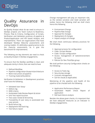 Q!Digitz                                         Vol 1            Aug 2019
Quality Assurance in
DevOps
As Quality Analyst what do we need to ensure in
DevOps projects are Team Culture & Readiness,
Process Flow & Criteria, Con guration of Scripts,
Veri cation and Validation practices of pipeline &
Product/application and KPI based Analysis and
improvements. There are organizations that have
developed ‘DevOps Maturity’ assessments and
scoring models. It's de nitely a good practice to do
the maturity assessments, as it give the
benchmark for improvements.
The following are key elements we need to check
as Quality Analyst in DevOps engagements.
To ensure that the DevOps work ow is clean and
adequate clarity is there, then we need to have
 De ned Work ow
 Pipeline con guration blueprint/architecture
 Work instructions of pipeline
 Training material/Guideline
Veri cation & Validation in Development practices
shall have the following:
 Validated User Story/
 Defects log
 DOD criteria
 Automated Code Review Report & Action
 Unit Test report & action
 Test cases review & Versioning
 Traceability of user story vs automated test
case version
 Build failure log
 Deployment Roll back log
 Test failure report
Change management will play an important role,
as the context variation and need variation will
evolve; hence the following shall we shall check
hence the following
 Environment Change
 Pipeline ow change
 Approval for changes
 Deployment of changes
 Impact analysis of change
We shall check continuous delivery practices for
the following,
 Approval process for con guration
 Code / Scripts Review
 Code / Scripts con guration
 Access management of tools/environment
for team
 Policies for Dev /Test/Ops group
We shall perform security Con guration checks on
the following:
 Access to Tools–log
 Security key storage
 Licenses management
 SLA for cloud( as Applicable)
Monitoring of the pipeline and health of the
pipeline to be checked with the following:
 Application Performance Report
 Automated Health Check Report of
application
 Roll back failure analysis
Besides the above given checks, it's important that
we have adequate measures as an indicator in
DevOps engagements.
DigitQ.in
 