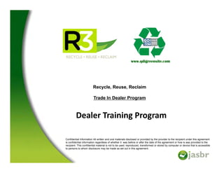 www.qdigreensite.com




                        Recycle, Reuse, Reclaim

                         Trade In Dealer Program



         Dealer Training Program
                       g    g

Confidential Information All written and oral materials disclosed or provided by the provider to the recipient under this agreement
is confidential information regardless of whether it was before or after the date of the agreement or how is was provided to the
recipient. This confidential material is not to be used, reproduced, transformed or stored by computer or device that is accessible
to persons to whom disclosure may be made as set out in this agreement.
 