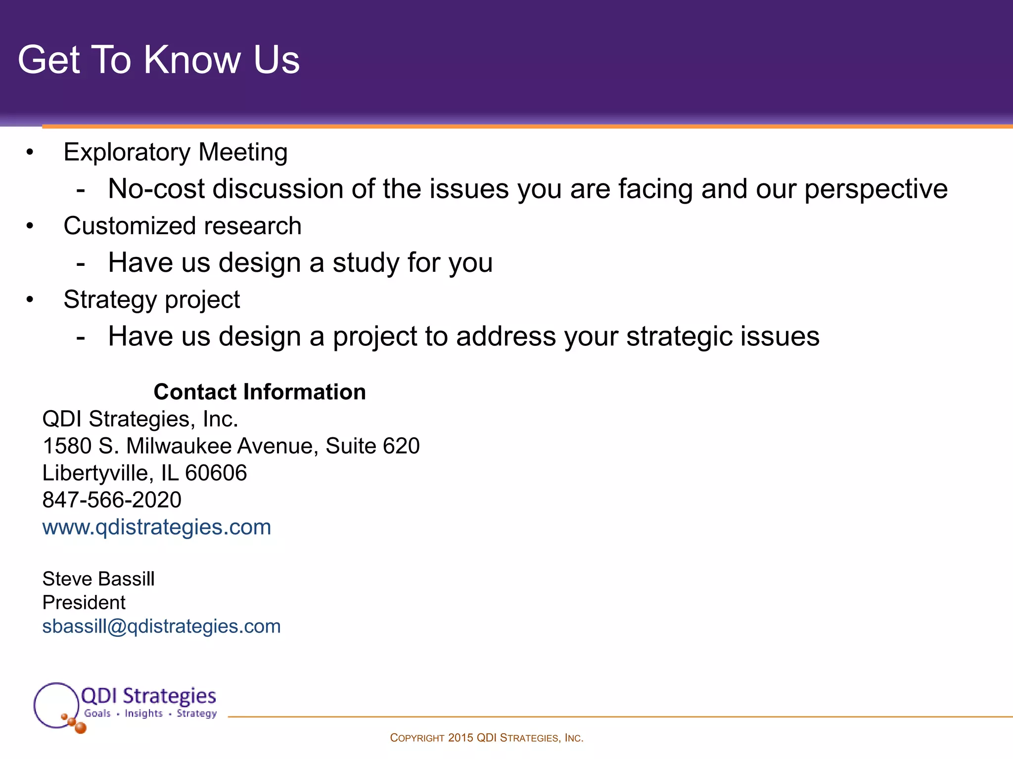 COPYRIGHT 2015 QDI STRATEGIES, INC.
Get To Know Us
• Exploratory Meeting
- No-cost discussion of the issues you are facing and our perspective
• Customized research
- Have us design a study for you
• Strategy project
- Have us design a project to address your strategic issues
Contact Information
QDI Strategies, Inc.
1580 S. Milwaukee Avenue, Suite 620
Libertyville, IL 60606
847-566-2020
www.qdistrategies.com
Steve Bassill
President
sbassill@qdistrategies.com
 