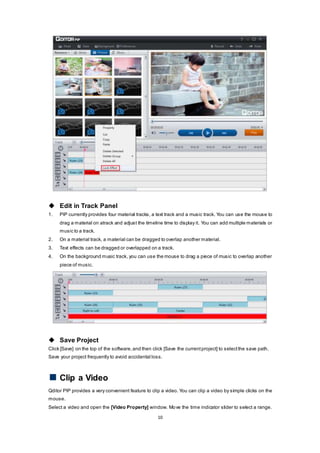 10
 Edit in Track Panel
1. PIP currently provides four material tracks, a text track and a music track. You can use the mouse to
drag a material on atrack and adjust the timeline time to display it. You can add multiple materials or
music to a track.
2. On a material track, a material can be dragged to overlap another material.
3. Text effects can be dragged or overlapped on a track.
4. On the background music track, you can use the mouse to drag a piece of music to overlap another
piece of music.
 Save Project
Click [Save] on the top of the software,and then click [Save the currentproject] to selectthe save path.
Save your project frequently to avoid accidental loss.
Clip a Video
Qditor PIP provides a very convenient feature to clip a video. You can clip a video by simple clicks on the
mouse.
Select a video and open the [Video Property] window. Move the time indicator slider to select a range.
 