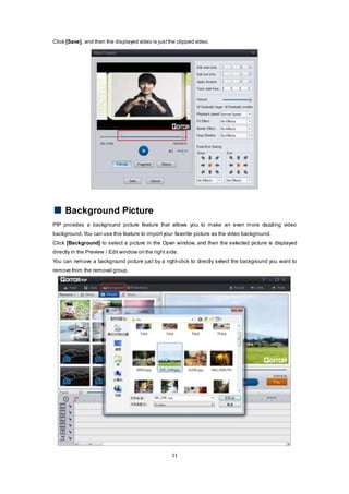 11
Click [Save], and then the displayed video is justthe clipped video.
Background Picture
PIP provides a background picture feature that allows you to make an even more dazzling video
background.You can use this feature to importyour favorite picture as the video background.
Click [Background] to select a picture in the Open window, and then the selected picture is displayed
directly in the Preview / Edit window on the right side.
You can remove a background picture just by a right-click to directly select the background you want to
remove from the removal group.
 