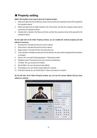 12
Property setting
Qditor PIP provides three ways to open the Property window.
1. Select and right-click the material you want to edit, and then the property window will be opened for
the selected material.
2. Select and right-click an edited material in the Track Panel, and then the property window will be
opened for the selected material.
3. Double-click a material in the Resource Panel, and then the property window will be opened for the
selected material.
On the right side of the Video Property window, we can modify the material property and add
effects if necessary.
1. Edit start time:Indicates the start time of the material.
2. Edit end time: Indicates the end time of the material.
3. Apply duration:The total time from the startto the end.
4. Track start time: Indicates the start point on the timeline. Its value will be changed when the position
is changed.
5. Volume:You can select “Graduallylarger” or “Gradually smaller”.
6. Playback speed:The speed can be slow,normal or accelerating.
7. FX Effect: You can setvarious FX effects.
8. Border Effect: You can setvarious border effects.
9. Drop Shadow:You can setthe shadow effectof a material.
10. Enter /Exit setting:You can setthe fade-in / fade-outmodes for a material.
On the left side of the Video Property window, you can see the various effects that you have
added to a material.
 