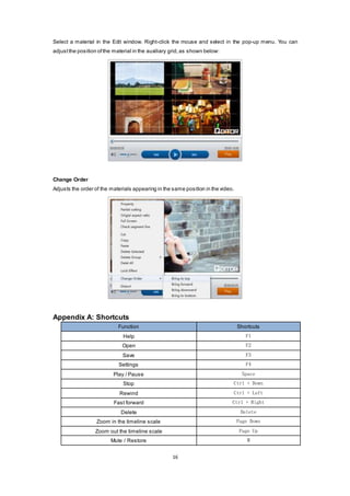 16
Select a material in the Edit window. Right-click the mouse and select in the pop-up menu. You can
adjustthe position ofthe material in the auxiliary grid,as shown below:
Change Order
Adjusts the order of the materials appearing in the same position in the video.
Appendix A: Shortcuts
Function Shortcuts
Help F1
Open F2
Save F3
Settings F4
Play / Pause Space
Stop Ctrl + Down
Rewind Ctrl + Left
Fast forward Ctrl + Right
Delete Delete
Zoom in the timeline scale Page Down
Zoom out the timeline scale Page Up
Mute / Restore M
 