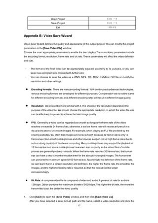 17
Open Project Ctrl + O
Save Project Ctrl + S
Exit Alt+F4
Appendix B: Video Save Wizard
Video Save Wizard defines the quality and appearance of the output project. You can modify the project
parameters in the [Save Video File] window.
Choose the most appropriate parameters to enable the best display. The main video parameters include
the encoding format, resolution, frame rate and bit rate. These parameters will affect the video definition
and size.
- The format of the final video can be appropriately adjusted according to its purpose, or you can
save it as a program and proceed with further edit.
- You can choose to save the video as a WMV, MP4, AVI, MOV, RMVB or FLV file or modify the
resolution and other settings.
 Encoding formats: There are many encoding formats. With continuously advanced technologies,
various encoding formats are developed for different purposes.Compression rate is notthe same
for different encoding formats,and differentencoding rates will resultin differentimage quality.
 Resolution: We should be more familiar with it.The choice of the resolution depends on the
purpose of the video file. We should choose the appropriate resolution, in which the video file size
can be effectively improved to achieve the bestimage quality.
 FPS: Generally, a video can be regarded as smooth so long as the frame rate of the video
reaches or exceeds 24 frames/sec,otherwise,a too low frame rate will necessarilyresultin a
visual sensation ofunsmooth images.For example,when playing an FLV file provided by the
sharing websites,you often feel images are notso smooth because its frame rate is only12
frames/sec.Non-smartmobile phones and other devices supportnotso high frame rates due to
not so strong capacity of hardware computing.Many mobile phones onlysupportthe playback at
15 frames/sec and some mobile phones have even less capacity,so the video files of mobile
phones are generallynotvery smooth.When the frame rate reaches 30 frames/sec,the human
eye can have a very smooth sensation even for the abruptly-changed images.The human eye
can perceive the maximum speed of60 frames/sec.According to the definition ofthe frame rate,
we can learn that in a certain resolution and definition, the higher the frame rate, the smoother the
images,and the higher encoding rate is required,so that the file size will be larger
correspondingly.
 Bit Rate: A complete video file is composed ofvideo and audio.A general bit rate for audio is
128kbps. Qditor provides the maximum bitrate of 5000kbps.The higher the bit rate, the more the
transmitted data,the better the video quality.
1. Click [Save] to open the [Save Video] window,and then click [Save video as].
After you have selected a save format, path and file name, select a video resolution and click the
 