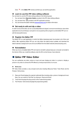 4
Click in the Qditor PIP window,and then you can exit the application.
 Learn to use this PIP video editing software
You can learn to use this PIP video editing software in the following ways:
1. You can learn from [Operation Guide] provided in this PIP video editing software.
2. You can learn from provided in the PIP application window.
3. You can browse the Qditor website (www.bianjixing.com) to obtain information.
 Get ready to edit and clip a video
In order to ensure the video can be successfullyedited and clipped, we recommend thatyou close other
applications to ensure thatyour computer is not occupied by other programs so that Qditor PIP can run
with the bestperformance.
 Register the Qditor PIP
The Qditor PIP is a paid application, to which the Qditor developing team has devoted a lot of time and
efforts. After registering Qditor PIP, you can duly obtain the latest product updates and download the
latestmaterials,background music and sound effects from the Qditor website (www.bianjixing.com).
 Reinstallation
When you have uninstalled Qditor PIP and need to reinstall it, please keep your computer connected to
the Internet. When you install the software,enter the SN number thatyou have obtained.
Qditor PIP Video Editor
You can synthesize any video, picture or music and even display any video in a picture or display a
picture in any video to achieve the PIP effects by merelysimple clicks on a mouse.
 Work area:
PIP Video Editor provides a very compact work area including Resource Panel, Track Panel and the
Preview / Edit window.
① Resource Panel displays the opened multimedia files (including video, picture or background music
files).You can switch to “Edit Text” by clicking on “Resource Panel”.
② Track Panel displays the play position ofthe material being edited.
③ The Preview / Edit window displays the projectbeing edited.
 
