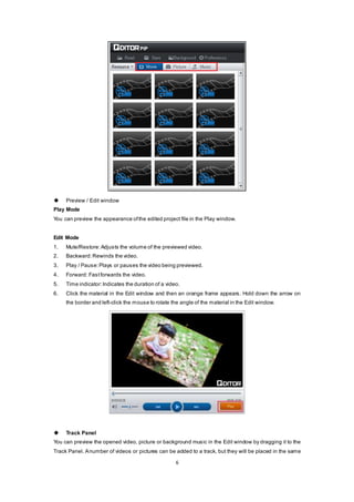 6
 Preview / Edit window
Play Mode
You can preview the appearance ofthe edited project file in the Play window.
Edit Mode
1. Mute/Restore:Adjusts the volume of the previewed video.
2. Backward:Rewinds the video.
3. Play / Pause:Plays or pauses the video being previewed.
4. Forward: Fastforwards the video.
5. Time indicator:Indicates the duration of a video.
6. Click the material in the Edit window and then an orange frame appears. Hold down the arrow on
the border and left-click the mouse to rotate the angle of the material in the Edit window.
 Track Panel
You can preview the opened video, picture or background music in the Edit window by dragging it to the
Track Panel. Anumber of videos or pictures can be added to a track, but they will be placed in the same
 