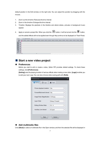 7
default position in the Edit window on the right side. You can adjust the position by dragging with the
mouse.
1. Zoom out the timeline:Reduces the time interval.
2. Zoom in the timeline:Enlarges the time interval.
3. Timeline: Displays the positions in the timeline and where videos, pictures or background music
appear.
4. Apply or cancel a project file: When you click the button, it will be turned into the button,
and the added effects will not be applied even though they continue to be displayed on Track Panel.
Start a new video project
 Preferences
Before you start to edit or create a video, Qditor PIP provides default settings. To check these
settings,click [Preferences].
[Setting] sets the playing duration of various effects when making a new video. [Logo] enables you
to add your own Logo.You can also choose video saving path with [Path].
 Add multimedia files
Click [Read] to select a multimedia file in the Open window, and then the selected file will be displayed in
 