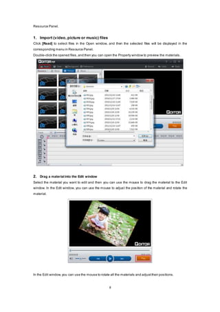 8
Resource Panel.
1. Import (video, picture or music) files
Click [Read] to select files in the Open window, and then the selected files will be displayed in the
corresponding menu in Resource Panel.
Double-click the opened files,and then you can open the Property window to preview the materials.
2. Drag a materialinto the Edit window
Select the material you want to edit and then you can use the mouse to drag the material to the Edit
window. In the Edit window, you can use the mouse to adjust the position of the material and rotate the
material.
In the Edit window, you can use the mouse to rotate all the materials and adjust their positions.
 