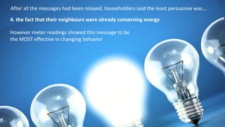 After all the messages had been relayed, householders said the least persuasive was…
4. the fact that their neighbours were already conserving energy
However meter readings showed this message to be
the MOST effective in changing behavior
 