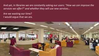 And yet, in libraries we are constantly asking our users: “How we can improve the
services we offer?” and whether they will use new services…
Are we wasting our time?
I would argue that we are.
 