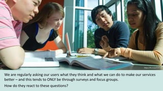 We are regularly asking our users what they think and what we can do to make our services
better – and this tends to ONLY be through surveys and focus groups.
How do they react to these questions?
https://flic.kr/p/57H7r4
 